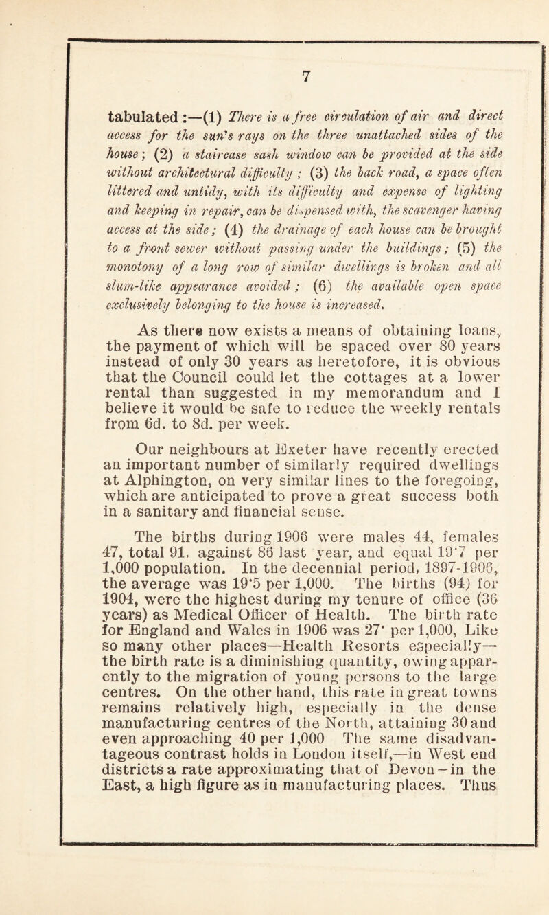 tabulated :—(1) There is a free circulation of air and direct access for the sun's rays on the three unattached sides of the house; (2) a staircase sash window can he provided at the side without architectural difficulty ; (3) the hack road, a space often littered and untidy, with its difficulty and expense of lighting and keeping in repair, can he dispensed with, the scavenger having access at the side ; (4) the drainage of each house can he brought to a front sewer without passing under the buildings; (5) the monotony of along row of similar dwellings is broken and all slum-like appearance avoided; (6) the available open space exclusively belonging to the house is increased. As there now exists a means of obtaining loans,, the payment of which will be spaced over 80 years instead of only 30 years as heretofore, it is obvious that the Council could let the cottages at a lower rental than suggested in my memorandum and I believe it would be safe to reduce the weekly rentals from 6d. to 8d. per week. Our neighbours at Exeter have recently erected an important number of similarly required dwellings at Alphington, on very similar lines to the foregoing, which are anticipated to prove a great success both in a sanitary and financial sense. The births during 1906 were males 44, females 47, total 91, against 86 last year, and equal 197 per 1,000 population. In the decennial period, 1897-1906, the average was 19*5 per 1,000. The births (94) for 1904, were the highest during my tenure of office (38 years) as Medical Officer of Health. The birth rate lor England and Wales in 1906 was 27* per 1,000, Like so many other places—Health Resorts especially— the birth rate is a diminishing quantity, owing appar¬ ently to the migration of young persons to the large centres. On the other hand, this rate in great towns remains relatively high, especially in the dense manufacturing centres of the North, attaining 30and even approaching 40 per 1,000 The same disadvan¬ tageous contrast holds in London itself,—in West end districts a rate approximating that of Devon~in the East, a high figure as in manufacturing places. Thus