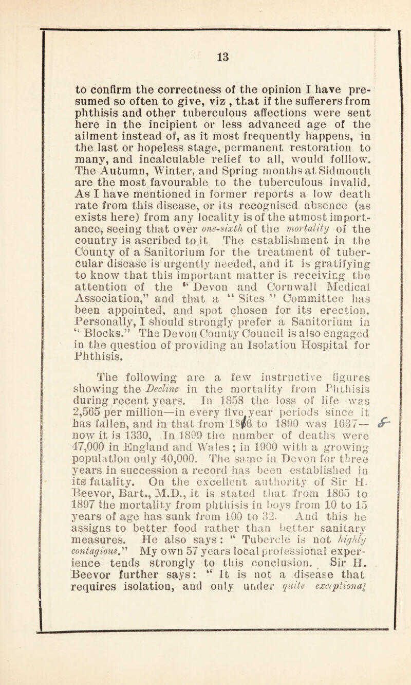 to confirm the correctness of the opinion I have pre¬ sumed so often to give, viz , that if the sufferers from phthisis and other tuberculous affections were sent here in the incipient or less advanced age of the ailment instead of, as it most frequently happens, in the last or hopeless stage, permanent restoration to many, and incalculable relief to all, would folllow. The Autumn, Winter, and Spring months at Sidmouth are the most favourable to the tuberculous invalid. As I have mentioned in former reports a low death rate from this disease, or its recognised absence (as exists here) from any locality is of the utmost import¬ ance, seeing that over one-sixth of the mortality of the country is ascribed to it The establishment in the County of a Sanitorium for the treatment of tuber¬ cular disease is urgently needed, and it is gratifying to know that this important matter is receiving the attention of the 64 Devon and Cornwall Medical Association,” and that a “ Sites ” Committee has been appointed, and spot chosen for its erection. Personally, I should strongly prefer a Sanitorium in Blocks.” The Devon County Council is also engaged in the question of providing an Isolation Hospital for Phthisis. The following are a few instructive figures showing the Beeline in the mortality from Phthisis during recent years. In 1858 the loss of life was 2,565 per million—in every five year periods since it has fallen, and in that from 18$6 to 1890 was 1637— now it is 1330, In 1899 the number of deaths were 47,000 in England and Wales ; in 1900 with a growing population only 40,000. The same in Devon for three years in succession a record has been established in its fatality. On the excellent authority of Sir H. Beevor, Bart., M.D., it is stated that from 1865 to 1897 the mortality from phthisis in boys from 10 to 15 years of age has sunk from 100 to 32. And this he assigns to better food rather than better sanitary measures. He also says : “ Tubercle is not highly contagiousMy own 57 years local professional exper¬ ience tends strongly to this conclusion. Sir H. Beevor further says: “ It is not a disease that requires isolation, and only under quite exceptional