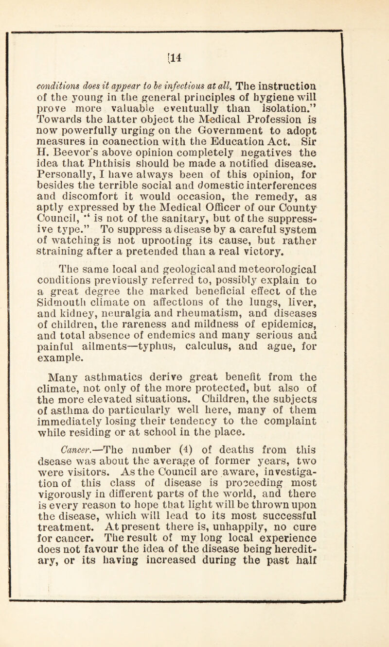 [14 conditions does it appear to be infectious at all. Tile instruction of the young in tire general principles of hygiene will prove more valuable eventually than isolation.” Towards the latter object the Medical Profession is now powerfully urging on the Government to adopt measures in coanection with the Education Act. Sir H. Beevors above opinion completely negatives the idea that Phthisis should be made a notified disease. Personally, I have always been of this opinion, for besides the terrible social and domestic interferences and discomfort it would occasion, the remedy, as aptly expressed by the Medical Officer of our County Council, is not of the sanitary, but of the suppress¬ ive type.” To suppress a disease by a careful system of watching is not uprooting its cause, but rather straining after a pretended than a real victory. The same local and geological and meteorological conditions previously referred to, possibly explain to a great degree the marked beneficial effect of the Sidmouth climate on affections of the lungs, liver, and kidney, neuralgia and rheumatism, and diseases of children, the rareness and mildness of epidemics, and total absence of endemics and many serious and painful ailments—typhus, calculus, and ague, for example. Many asthmatics derive great benefit from the climate, not only of the more protected, but also of the more elevated situations. Children, the subjects of asthma do particularly well here, many of them immediately losing their tendency to the complaint while residing or at school in the place. Cancer.—The number (4) of deaths from this dsease was about the average of former years, two were visitors. As the Council are aware, investiga¬ tion of this class of disease is proceeding most vigorously in different parts of the world, and there is every reason to hope that light will be thrown upon the disease, which will lead to its most successful treatment. At present there is, unhappily, no cure for cancer. The result of my long local experience does not favour the idea of the disease being heredit¬ ary, or its having increased during the past half