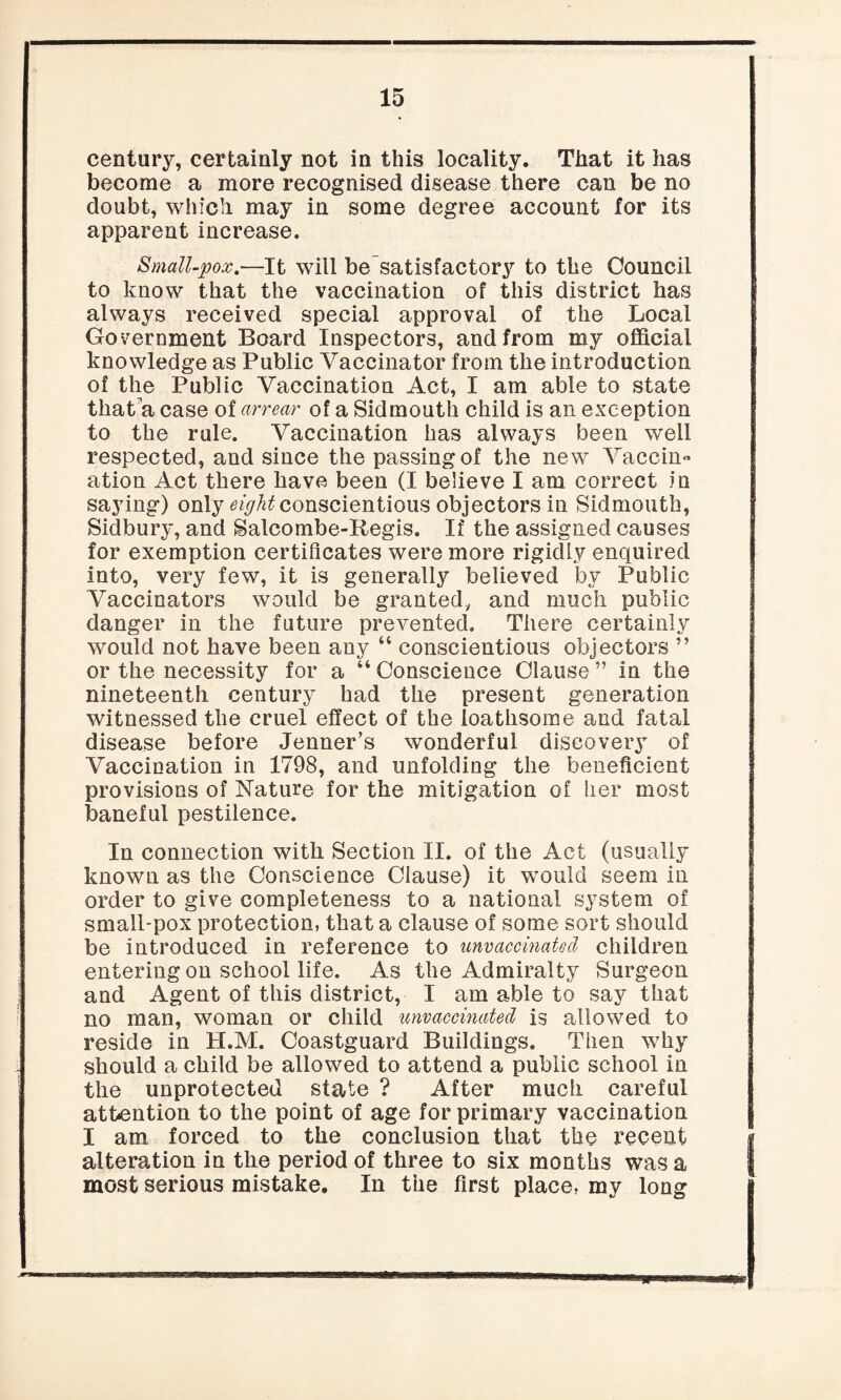 century, certainly not in this locality. That it has become a more recognised disease there can be no doubt, which may in some degree account for its apparent increase. Small-pox.—It will be satisfactory to the Council to know that the vaccination of this district has always received special approval of the Local Government Board Inspectors, and from my official knowledge as Public Vaccinator from the introduction of the Public Vaccination Act, I am able to state that a case of arrear of a Sidmouth child is an exception to the rule. Vaccination has always been well respected, and since the passing of the new Vaccin¬ ation Act there have been (I believe I am correct in saying) only eight conscientious objectors in Sidmouth, Sidbury, and Salcombe-Regis. If the assigned causes for exemption certificates were more rigidly enquired into, very few, it is generally believed by Public Vaccinators would be granted, and much public danger in the future prevented. There certainly would not have been any “ conscientious objectors ” or the necessity for a “ Conscience Clause ” in the nineteenth century had the present generation witnessed the cruel effect of the loathsome and fatal disease before Jenner’s wonderful discovery of Vaccination in 1798, and unfolding the beneficient provisions of Nature for the mitigation of her most baneful pestilence. In connection with Section II. of the Act (usually known as the Conscience Clause) it would seem in order to give completeness to a national system of small-pox protection, that a clause of some sort should be introduced in reference to unvaccinated children entering on school life. As the Admiralty Surgeon and Agent of this district, I am able to say that no man, woman or child unvaccinated is allowed to reside in H.M. Coastguard Buildings. Then wdiy should a child be allowed to attend a public school in the unprotected state ? After much careful attention to the point of age for primary vaccination I am forced to the conclusion that the recent alteration in the period of three to six months was a most serious mistake. In the first place, my long