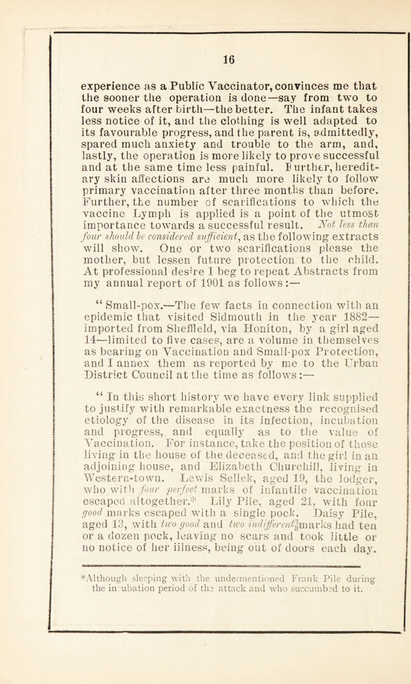 experience as a Public Vaccinator, convinces me that the sooner the operation is done—say from two to four weeks after birth—the better. The infant takes less notice of it, and the clothing is well adapted to its favourable progress, and the parent is, admittedly, spared much anxiety and trouble to the arm, and, lastly, the operation is more likely to prove successful and at the same time less painful. Eurther, heredit¬ ary skin affections are much more likely to follow primary vaccination after three months than before. Further, the number of scarifications to which the vaccine Lymph is applied is a point of the utmost importance towards a successful result. Not less than four should he considered sufficient, as the following extracts will show. One or two scarifications please the mother, but lessen future protection to the child. At professional desire I beg to repeat Abstracts from my annual report of 1901 as follows:— “ Small-pox.—The few7 facts in connection with an epidemic that visited Sidmouth in the year 1882— imported from Sheffield, via Honiton, by a girl aged 14—limited to five cases, are a volume in themselves as bearing on Vaccination and Small-pox Protection, and I annex them as reported by me to the Urban District Council at the time as follows :— i i In this short history we have every link supplied to justify with remarkable exactness the recognised etiology of the disease in its infection, incubation and progress, and equally as to the value of Vaccination. For instance, take the position of those living in the house of the deceased, and the girl in an adjoining house, and Elizabeth Churchill, living in Western-town. Lewis Sellek, aged 19, the lodger, who with four perfect marks of infantile vaccination escaped altogether.* Lily Pile, aged 21, with four good marks escaped with a single pock. Daisy Pile, aged 13, with two good and two indifferent\m&vk& had ten or a dozen pock, leaving no scars and took little or no notice of her iilness, being out of doors each day. * Although sleeping with the undermentioned Frank Pile during the inrubation period of the attack and who succumbed to it.