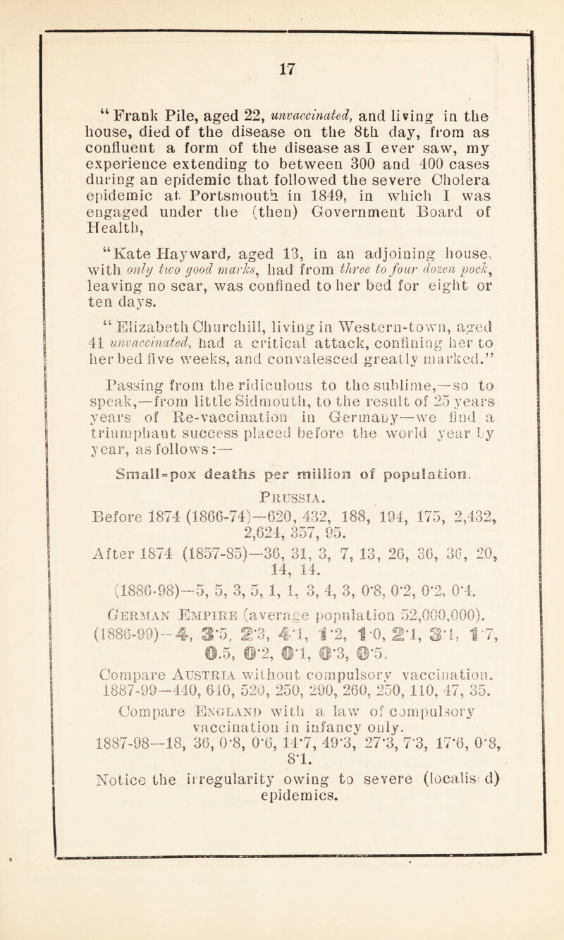“ Frank Pile, aged 22, unvaccinated, and living in the bouse, died of the disease on the 8th day, from as confluent a form of the disease as I ever saw, my experience extending to between 390 and 400 cases during an epidemic that followed the severe Cholera epidemic at Portsmouth in 1849, in which I was engaged under the (then) Government Board of Health, “Kate Hayward, aged 13, in an adjoining house, with only two good marks, had from three to four dozen pock, leaving no scar, was confined to her bed for eight or ten days. “ Elizabeth Churchill, living in Western-town, aged 41 unvaccinated, had a critical attack, confining her to her bed five weeks, and convalesced greatly marked.” Passing from the ridiculous to the sublime,—so to speak,—from little Sidmouth, to the result of 25 years years of Re-vaccination in Germany—we find a triumphant success placed before the world year Ly year, as follows:— Small»pox deaths per million of population. Prussia. Before 1874 (1866-74)-620, 432, 188, 194, 175, 2,432, 2,624, 357, 95. After 1874 (1857-85)—36, 31, 3, 7. 13, 26, 36, 36, 20, 14, 14. (1886-98)—5, 5, 3, 5, 1, 1, 3, 4, 3, 0*8, 0*2, 0'2, 0*4. German Empire (average population 52,000,000). (1886-99)-4, 3*5, 2*3, 4*1, 1*2, 1*0, 2*1, 3*1, 1*7, @.5, @*2, tl*l, 0’3, @'5. Compare Austria without compulsory vaccination. 1887-99—440, 610, 520, 250, 290, 260, 250, 110, 47, 35. Compare England with a law of compulsory vaccination in infancy only. 1887-98—18, 36, 0*8, 0*6, 14*7, 49*3, 27*3, 7*3, 17*6, 0*8, 8*1. Notice the irregularity owing to severe (localis d) epidemics.