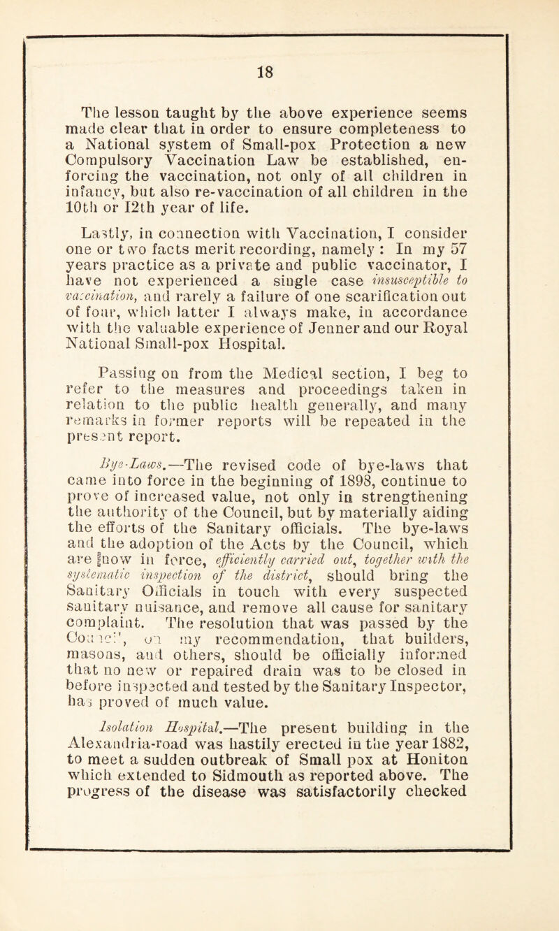 The lesson taught by the above experience seems made clear that in order to ensure completeness to a National system of Small-pox Protection a new Compulsory Vaccination Law be established, en¬ forcing the vaccination, not only of all children in infancy, but also re-vaccination of all children in the 10th or I2th year of life. Lastly, in connection with Vaccination, I consider one or two facts merit recording, namely : In my 57 years practice as a private and public vaccinator, I have not experienced a single case insusceptible to vaccination, and rarely a failure of one scarification out of four, which latter I always make, in accordance with the valuable experience of Jennerand our Royal National Small-pox Hospital. Passing on from the Medical section, I beg to refer to the measures and proceedings taken in relation to the public health generally, and many remarks in former reports will be repeated in the present report. Bye-Laws.—The revised code of bye-laws that came into force in the beginning of 1898, continue to prove of increased value, not only in strengthening the authority of the Council, but by materially aiding the efforts of the Sanitary officials. The bye-laws and the adoption of the Acts by the Council, which are fnow in force, efficiently carried out, together with the systematic inspection of the district, should bring the Sanitary Officials in touch with every suspected sanitary nuisance, and remove ail cause for sanitary complaint. The resolution that was passed by the Conic:', u'i my recommendation, that builders, masons, and others, should be officially informed that no new or repaired drain was to be closed in before inspected and tested by the Sanitary Inspector, has proved of much value. Isolation Hospitd.—The present building in the Alexandrla-road was hastily erected in the year 1882, to meet a sudden outbreak of Small pox at Honiton which extended to Sidmoutli as reported above. The progress of the disease was satisfactorily checked