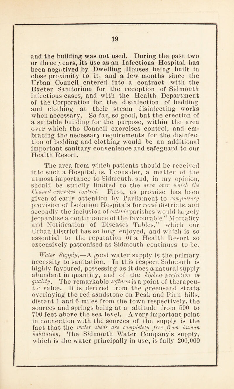 and the building was not used. During the past two or three \ ears, its use as an Infectious Hospital has been negatived by Dwelling Houses being built in close proximity to it, and a few months since tSie Urban Council entered into a contract with the Exeter Sanitorium for the reception of Sid mouth infectious cases, and with the Health Department of the Corporation for the disinfection of bedding and clothing at their steam disinfecting works when necessary. So far, so good, but the erection of a suitable budding for the purpose, within the area over which the Council exercises control, and em¬ bracing the necessary requirements for the disinfec¬ tion of bedding and clothing would be an additional important sanitary convenience and safeguard to our Health Resort. The area from which patients should be received into such a Hospital, is, I consider, a matter of the utmost importance to Sidmouth, and, in my opinion, should be strictly limited to the area over which the Council exercises control. First, as promise has been given of early attention by Parliament to compulsory provision of Isolation Hospitals for rural districts, and secondly the inclusion of outside parishes would largely jeopardise a continuance of the favourable “ Mortality and Notification of Diseases Tables,’’ which our Urban District has so long enjoyed, and which is so essential to the reputation of a Health Resort so extensively patronised as Sidmouth continues to be. Water Supply.—A good water supply is the primary necessity to sanitation. In this respect Sidmouth is highly favoured, possessing as it does a natural supply abundant in quantity, and of the highest perfection in quality. The remarkable softness is a point of therapeu¬ tic value. It is derived from the greensand strata overlaying the red sandstone on Peak and Pirn hills, distant 1 and 6 miles from the town respectively, the sources and springs being at a altitude from 500 to 700 feet above the sea level. A very important point in connection with the sources of the supply is the fact that the water sheds are completely free from human habitation. The Sidmouth Water Company’s supply, which is the water principally in use, is fully 200,000