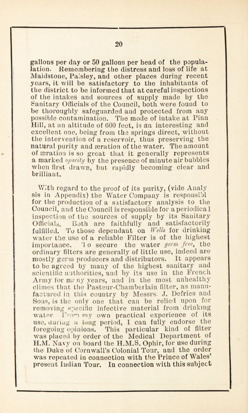 gallons per day or 50 gallons per head of the popula- lation. Remembering the distress and loss of life at Maidstone, Paisley, and other places during recent years, it will be satisfactory to the inhabitants of the district to be informed that at careful inspections of the intakes and sources of supply made by the Sanitary Officials of the Council, both were found to be thoroughly safeguarded and protected from any possible contamination. The mode of intake at Pinn Hill, at an altitude of 600 feet, is an interesting and excellent one, being from the springs direct, without the intervention of a reservoir, thus preserving the natural purity and deration of the water. The amount of Deration is so great that it generally represents a marked opacity by the presence of minute air bubbles when first drawn, but rapidly becoming clear and brilliant. With regard to the proof of its purity, (vide Analy sis in Appendix) the Water Company is responsibl for the production of a satisfactory analysis to the Council, and the Council is responsible for a periodical inspection of the sources of supply by its Sanitary Officials. Both are faithfully and satisfactorily fulfilled. To those dependant on Wells for drinking water the use of a reliable Filter is of the highest importance. d o secure the water germ free, the ordinary filters are generally of little use, indeed are mostly germ producers and distributors. It appears to be agreed by many of the highest sanitary and scientific authorities, and by its use in the French Army for many years, and in the most unhealthy climes that the Pastenr-Chamberlain filter, as manu¬ factured in this country by Messrs. J. Defries and Sons, is the only one that can be relied upon for removing specific infective material from drinking water. From my own practical experience of its use, during a long period, T can fully endorse the foregoing opinions. This particular kind of filter was placed by order of the Medical Department of H.M. Navy on board the H.M.S. Opliir, for use during the Duke of Cornwall’s Colonial Tour, and the order was repeated in connection with the Prince of Wales’ present Indian Tour. In connection with this subject
