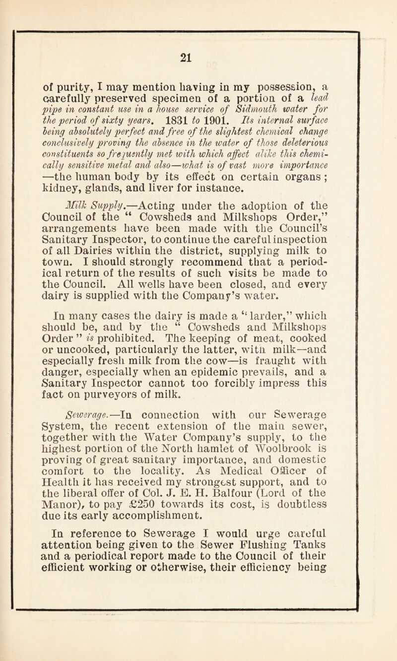 of purity, I may mention having in my possession, a carefully preserved specimen of a portion of a lead pipe in constant use in a house service of Sidmouth water for the period of sixty years. 1831 to 1901. Its internal surface being absolutely perfect and free of the slightest chemical change conclusively proving the absence in the water of those deleterious constituents so frequently met with which affect alike this chemi¬ cally sensitive metal and also—what is of vast more importance —the human body by its effect on certain organs ; kidney, glands, and liver for instance. Milk Supply,—Acting under the adoption of the Council of the “ Cowsheds and Milksliops Order,” arrangements have been made with the Council’s Sanitary Inspector, to continue the careful inspection of all Dairies within the district, supplying milk to town. I should strongly recommend that a period¬ ical return of the results of such visits be made to the Council. All wells have been closed, and every dairy is supplied with the Company’s water. In many cases the dairy is made a t{ larder,” which should be, and by the “ Cowsheds and Milksliops Order ” is prohibited. The keeping of meat, cooked or uncooked, particularly the latter, with milk—and especially fresh milk from the cow—is fraught with danger, especially when an epidemic prevails, and a Sanitary Inspector cannot too forcibly impress this fact on purveyors of milk. Sewerage.—In connection with our Sewerage System, the recent extension of the main sewer, together with the Water Company’s supply, to the highest portion of the North hamlet of Woolbrook is proving of great sanitary importance, and domestic comfort to the locality. As Medical Officer of Health it has received my strongest support, and to the liberal offer of Col. J. E. H. Balfour (Lord of the Manor), to pay £250 towards its cost, is doubtless due its early accomplishment. In reference to Sewerage I would urge careful attention being given to the Sewer Flushing Tanks and a periodical report made to the Council of their efficient working or otherwise, their efficiency being