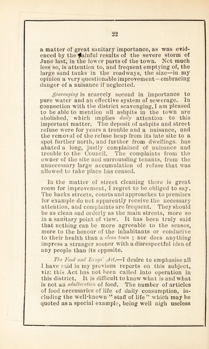 a matter of great sanitary importance, as was evid¬ enced by the gainful results of tiie severe storm of June last, in the lower parts of the town. Net much less so, is attention to, and frequent emptying of, the large sand tanks in the roadways, the size—in my opinion a very questionable improvement—embracing danger of a nuisance if neglected. Scavenging is scarcely second in importance to pure water and an effective system of sewerage. In connection with the district scavenging, I am pleased to be able to mention all ashpits in the town are abolished, which implies daily attention to this important matter. The deposit of ashpits and street refuse were for years a trouble and a nuisance, and the removal of the refuse heap from its late site to a spot further north, and further from dwellings, has abated a long, justly complained of nuisance and trouble to the Council. The complaints from the owner of the.site and surrounding tenants, from the unnecessary large accumulation of refuse that was allowed to take place has ceased. In the matter of street cleaning there is great room for improvement, I regret to be obliged to say. The backs streets, courts and approaches to premises for example do not apparently receive the necessary attention, and complaints are frequent. They should be as clean and orderly as the main streets, more so in a sanitary point of view. It has been truly said that nothing can be more agreeable to the senses, more to the honour of the inhabitants or conducive to their health than a clean town ; nor does anything impress a stranger sooner with a disrespectful idea of any people than its opposite. The Food and Drugs’ Jet.—I desire to emphasise all I have said in my previous reports on this subject, viz: this Act has not been called into operation in this district. It is difficult to know what is and what is not an adulteration of food. The number of articles of food necessaries of life of daily consumption, in¬ cluding the well-known “ staff of life ” which may be quoted as a special example, being well nigh useless