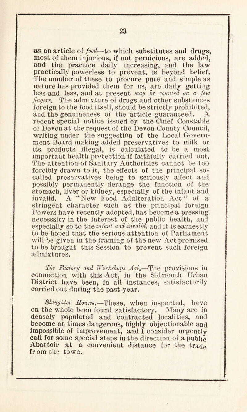 as an article of food—to which substitutes and drugs, most of them injurious, if not pernicious, are added, and the practice daily increasing, and the law practically powerless to prevent, is beyond belief. The number of these to procure pure and simple as nature has provided them for us, are daily getting less and less, and at present may 1# counted on a few fingers. The admixture of drugs and other substances foreign to the food itself, should be strictly prohibited, and the genuineness of the article guaranteed. A recent special notice issued b3r the Ohief Constable of Devon at the request of the Devon County Council, writing under the suggestion of the Local Govern¬ ment Board making added preservatives to milk or its products illegal, is calculated to be a most important health protection if faithfully carried out. The attention of Sanitary Authorities cannot be too forcibly drawn to it, the effects of the principal so- called preservatives being to seriously affect and possibly permanently derange the function of the stomach, liver or kidney, especially of the infant and invalid. A “New Food Adulteration Act” of a stringent character such as the principal foreign Powers have recently adopted, has become a pressing necesssity in the interest of the public health, and especially so to the infant and invalid, and it is earnestly to be hoped that the serious attention of Parliament will be given in the framing of the new Act promised to be brought this Session to prevent such foreign admixtures. The Factory and Workshops Act,—The provisions in connection with this Act, in the Sidmonth Urban District have been, in all instances, satisfactorily carried out during the past year. Slaughter Houses.—These, when inspected, have on the whole been found satisfactory. Many are in densely populated and contracted localities, and become at times dangerous, highly objectionable and impossible of improvement, and I consider urgently call for some special steps in the direction of a public Abattoir at a convenient distance for the trade from the town.