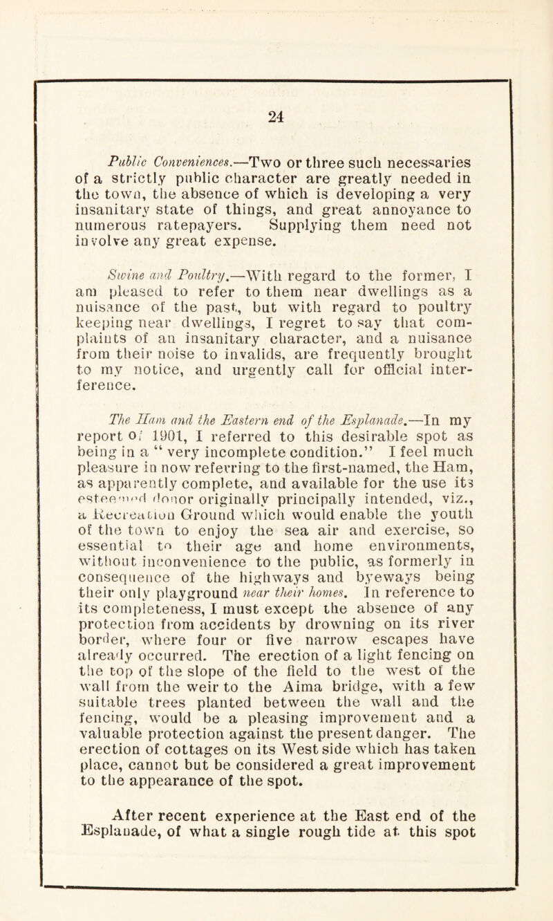Public Conveniences.—Two or three such necessaries of a strictly public character are greatly needed in the town, the absence of which is developing a very insanitary state of things, and great annoyance to numerous ratepayers. Supplying them need not involve any great expense. Swine and Poultry.—With regard to the former, I am pleased to refer to them near dwellings as a nuisance of the past, but with regard to poultry keeping near dwellings, I regret to say that com¬ plaints of an insanitary character, and a nuisance from their noise to invalids, are frequently brought to my notice, and urgently call for official inter¬ ference. The Ham and the Eastern end of the Esplanade.—In my report o; 1901, I referred to this desirable spot as being in a “ very incomplete condition.” I feel much pleasure in now referring to the first-named, the Ham, as apparently complete, and available for the use its esteemed donor originally principally intended, viz., a Recreation Ground which would enable the youth of the town to enjoy the sea air and exercise, so essential t^ their age and home environments, without inconvenience to the public, as formerly in consequence of the highways and byeways being their only playground near their homes. Tn reference to its completeness, I must except the absence of any protection from accidents by drowning on its river border, where four or five narrow escapes have already occurred. The erection of a light fencing on tiie top of the slope of the field to the west of the wall from the weir to the Aima bridge, with a few suitable trees planted between the wall and the fencing, would be a pleasing improvement and a valuable protection against the present danger. The erection of cottages on its West side which has taken place, cannot but be considered a great improvement to the appearance of the spot. After recent experience at the East end of the Esplanade, of what a single rough tide at this spot