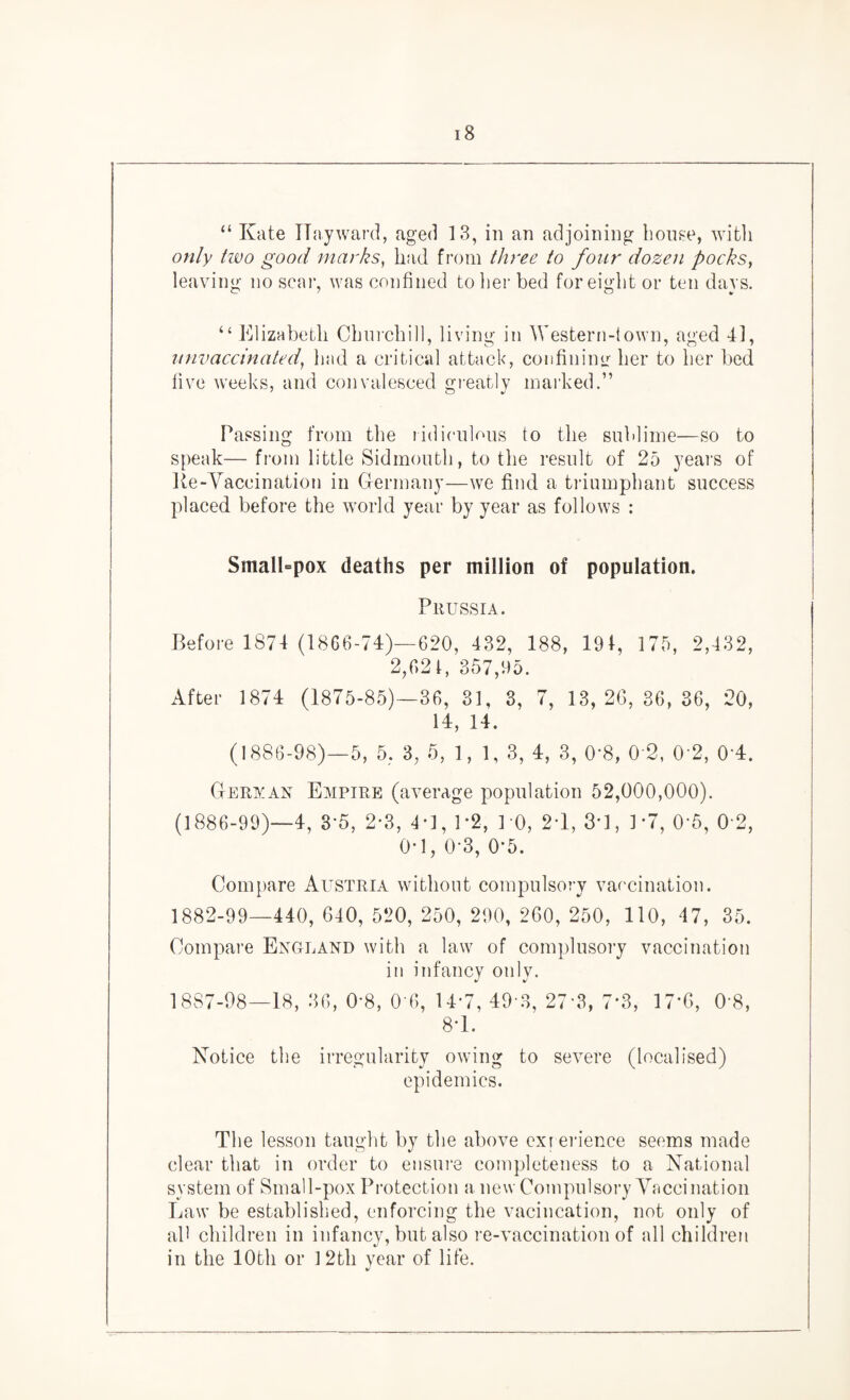 “ Kate Hayward, aged 13, in an adjoining bouse, witli only two good marks, had from three to four dozen pocks, leaving no scar, was confined to her bed for eight or ten days. “ Elizabeth Churchill, living in Western-!own, aged 41, unvaccinated, had a critical attack, confining her to her bed five weeks, and convalesced greatly marked.” Passing from the ridiculous to the sublime—so to speak—from little Sidmouth, to the result of 25 years of Re-Vaccination in Germany—we find a triumphant success placed before the world year by year as follows : SmalLpox deaths per million of population. Prussia. Before 1874 (1866-74)—620, 432, 188, 194, 175, 2,432, 2,621, 357,95. After 1874 (1875-85)—36, 31, 3, 7, 13, 26, 36, 36, 20, 14, 14. (1886-98)—5, 5, 3, 5, 1,1,3, 4, 3, 0'8, 0 2, 0 2, 0’4. German Empire (average population 52,000,000). (1886-99)—4, 3-5, 2*3, 4*1, P2, 10, 2*1, 3*1, 1*7, 0‘5, 0 2, 0-1, 0-3, 0*5. Compare Austria without compulsory vaccination. 1882-99—440, 640, 520, 250, 290, 260, 250, 110, 47, 35. Compare England with a law of complusory vaccination in infancy only. 1887-98—18, 36, 0’8, 0'6, 14-7, 493, 27 3, 7*3, 17*6, 0’8, 8-1. Notice tlie irregularity owing to severe (localised) epidemics. The lesson taught by the above exi erience seems made clear that in order to ensure completeness to a National system of Small-pox Protection a, new Compulsory Vaccination Law be established, enforcing the vacincation, not only of all children in infancy, but also re-vaccination of all children in the 10th or 12th year of life.