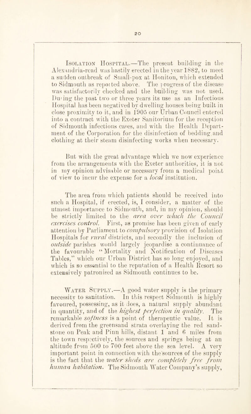 Isolation Hospital.—The present building in the Alexandria-read was hastily erected in the year 1882, to meet a sudden outbreak of Small-pox at Honiton, which extended to Sidmouth as repoited above. The progress of the disease was satisfactorily checked and the building was not used. During the past two or three years its use as an Infectious Hospital has been negatived by dwelling houses being built in close proximity to it, and in 1905 our Urban Council entered into a contract with the Exeter Sanitorium for the reception of Sidmouth infectious cases, and with the Health Depart¬ ment of the Corporation for the disinfection of bedding and clothing at their steam disinfecting works when necessary. But with the great advantage which we now experience from the arrangements with the Exeter authorities, it is not in my opinion advisable or necessary from a medical point of view to incur the expense for a local institution. The area from which patients should be received into such a Hospital, if erected, is, I consider, a matter of the utmost importance to Sidmouth, and, in my opinion, should be strictly limited to the area over which the Council exercises control. First, as promise has been given of early attention by Parliament to compulsory provision of Isolation Hospitals for rural districts, and secondly the inclusion of outside parishes would largely jeopardise a continuance of the favourable “Mortality and Notification of Diseases Tables,” which our Urban District has so long enjoyed, and which is so essential to the reputation of a Health Besort so extensively patronised as Sidmouth continues to be. Water Supply.—A good water supply is the primary necessity to sanitation. In this respect Sidmouth is highly favoured, possessing, as it does, a natural supply abundant in quantity, and of the highest perfection in quality. The remarkable softness is a point of therapeutic value. It is derived from the greensand strata overlaying the red sand¬ stone on Peak and Pinn hills, distant 1 and 6 miles from the town respectively, the sources and springs being at an altitude from 500 to 700 feet above the sea level. very important point in connection with the sources of the supply is the fact that the water sheds are completely free from human habitation. The Sidmouth Water Company’s supply,