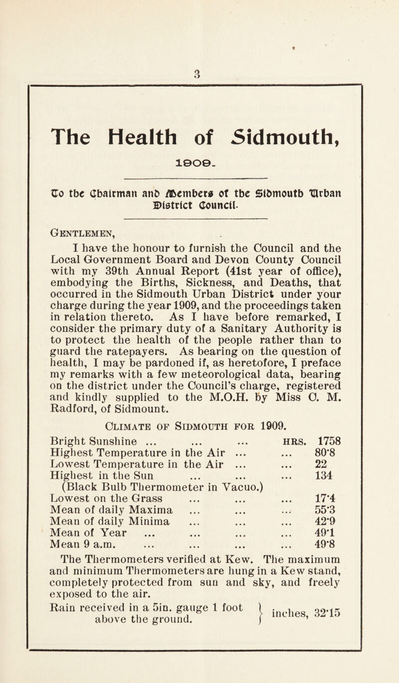 t The Health of Sidmouth, 10O©- Go tbe Chairman ant> dbember* of tbc Sibmoutb THtban District Council. Gentlemen, I have the honour to furnish the Council and the Local Government Board and Devon County Council with my 39th Annual Report (41st year of office), embodying the Births, Sickness, and Deaths, that occurred in the Sidmouth Urban District under your charge during the year 1909, and the proceedings taken in relation thereto. As I have before remarked, I consider the primary duty of a Sanitary Authority is to protect the health of the people rather than to guard the ratepayers. As bearing on the question of health, I may be pardoned if, as heretofore, I preface my remarks with a few meteorological data, bearing on the district under the Council’s charge, registered and kindly supplied to the M.O.H. by Miss C. M. Radford, of Sidmount. Climate of Sidmouth for 1909. Bright Sunshine ... hrs. 1758 Highest Temperature in the Air ... 80*8 Lowest Temperature in the Air ... 22 Highest in the Sun 134 (Black Bulb Thermometer in Yacuo.) Lowest on the Grass 17*4 Mean of daily Maxima 55*3 Mean of daily Minima 42*9 Mean of Year 49*1 Mean 9 a.m. 49*8 The Thermometers verified at Kew. The maximum and minimum Thermometers are hung in a Kew stand, completely protected from sun and sky, and freely exposed to the air. Rain received in a Sin. gauge 1 foot above the ground. inches, 32*15