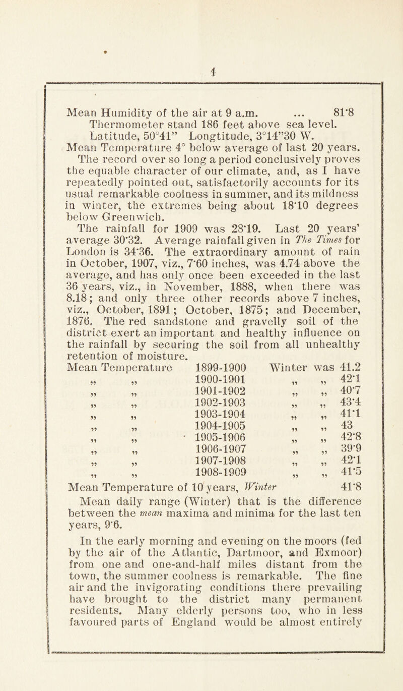 * Mean Humidity of the air at 9 a.m. ... 81‘8 Thermometer stand 186 feet above sea level. Latitude, 50°41” Longtitude, 3°14”30 W. Mean Temperature 4° below average of last 20 years. The record over so long a period conclusively proves the equable character of our climate, and, as I have repeatedly pointed out, satisfactorily accounts for its usual remarkable coolness in summer, and its mildness in winter, the extremes being about 18*10 degrees below Greenwich. The rainfall for 1909 was 28*19. Last 20 years’ average 30*32. Average rainfall given in The Times for London is 34*36. The extraordinary amount of rain in October, 1907, viz., 7*60 inches, was 4.74 above the average, and has only once been exceeded in the last 36 years, viz., in November, 1888, when there was 8.18; and only three other records above 7 inches, viz., October, 1891; October, 1875; and December, 1876. The red sandstone and gravelly soil of the district exert an important and healthy influence on the rainfall by securing the soil from all unhealthy retention of moisture. Mean Temperature 1899-1900 Winter was 41.2 11 11 1900-1901 ii ii 42*1 11 1901-1902 ii ii 40*7 n 11 1902-1903 ii ii 43*4 11 11 1903-1904 ii ii 41*1 11 11 1904-1905 ii ii 43 11 11 * 1905-1906 ii ii 42*8 n 11 1906-1907 ii ii 39*9 11 11 1907-1908 ii ii 42*1 „ „ 1908-1909 Mean Temperature of 10 years, Winter ii 41*5 41*8 Mean daily range (Winter) that is the difference between the mean maxima and minima for the last ten years, 9*6. In the early morning and evening on the moors (fed by the air of the Atlantic, Dartmoor, and Exmoor) from one and one-and-half miles distant from the town, the summer coolness is remarkable. The fine air and the invigorating conditions there prevailing have brought to the district many permanent residents. Many elderly persons too, who in less favoured parts of England would be almost entirely