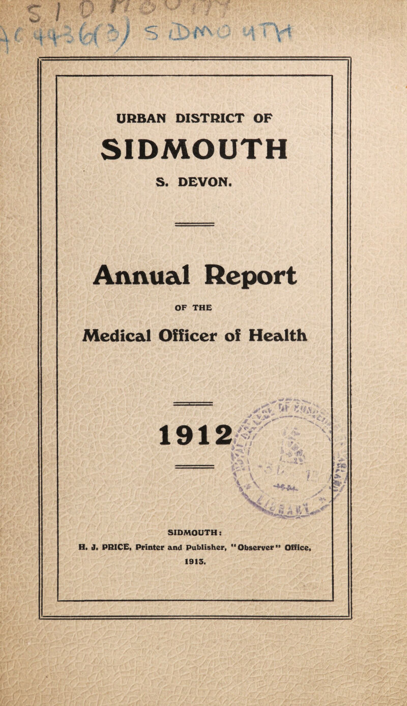 URBAN DISTRICT OP SIDMOUTH S. DEVON. Annual Report OF THE Medical of Health 1912 * i a » . SIDMOUTH: H. J. PRICE, Printer and Publisher, Observerta Office, 1913. a*.