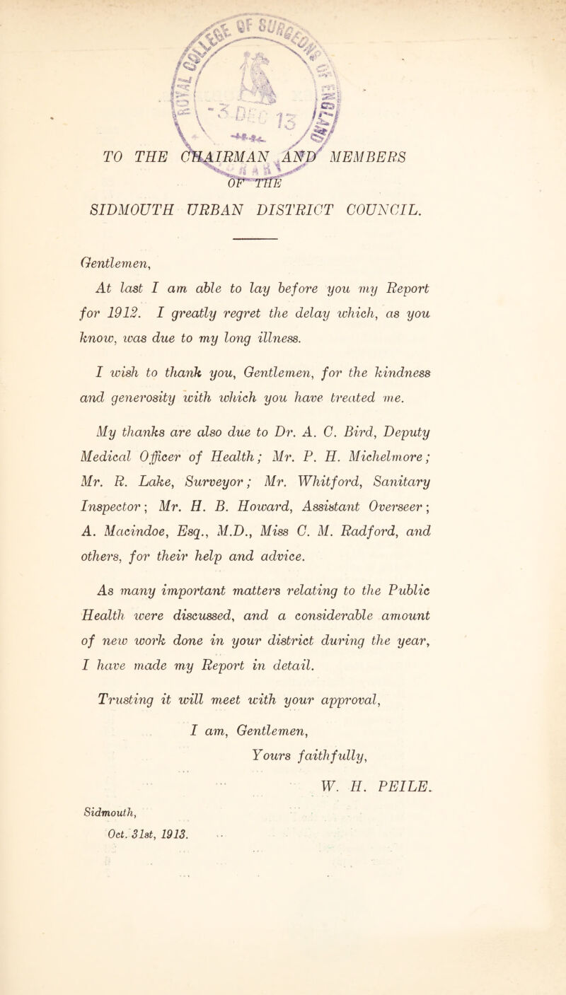 TO THE IBM AN AND MEMBERS ** a 1 OF T11E ■ SIDMOUTH URBAN DISTRICT COUNCIL. Gentlemen, At £ast I am able to lay before you my Report for 1912. I greatly regret the delay which, as you know, ivas due to my long illness. I wish to thank you, Gentlemen, for the kindness and generosity with which you have treated vie. My thanks are also due to Dr. A. C. Bird, Deputy Medical Officer of Health; Mr. P. H. Michelmore; Mr. R. Lake, Surveyor; Mr. Whit ford, Sanitary Inspector; Mr. H. B. Howard, Assistant Overseer; A. Macindoe, Esq., M.D., Miss C. M. Radford, and others, for their help and advice. As many important matters relating to the Public Health ivere discussed, and a considerable amount of new work done in your district during the year, I have made my Report in detail. Trusting it will meet with your approval, I am, Gentlemen, Yours faithfully, Oct. 31st, 1913. W. H. PEILE.
