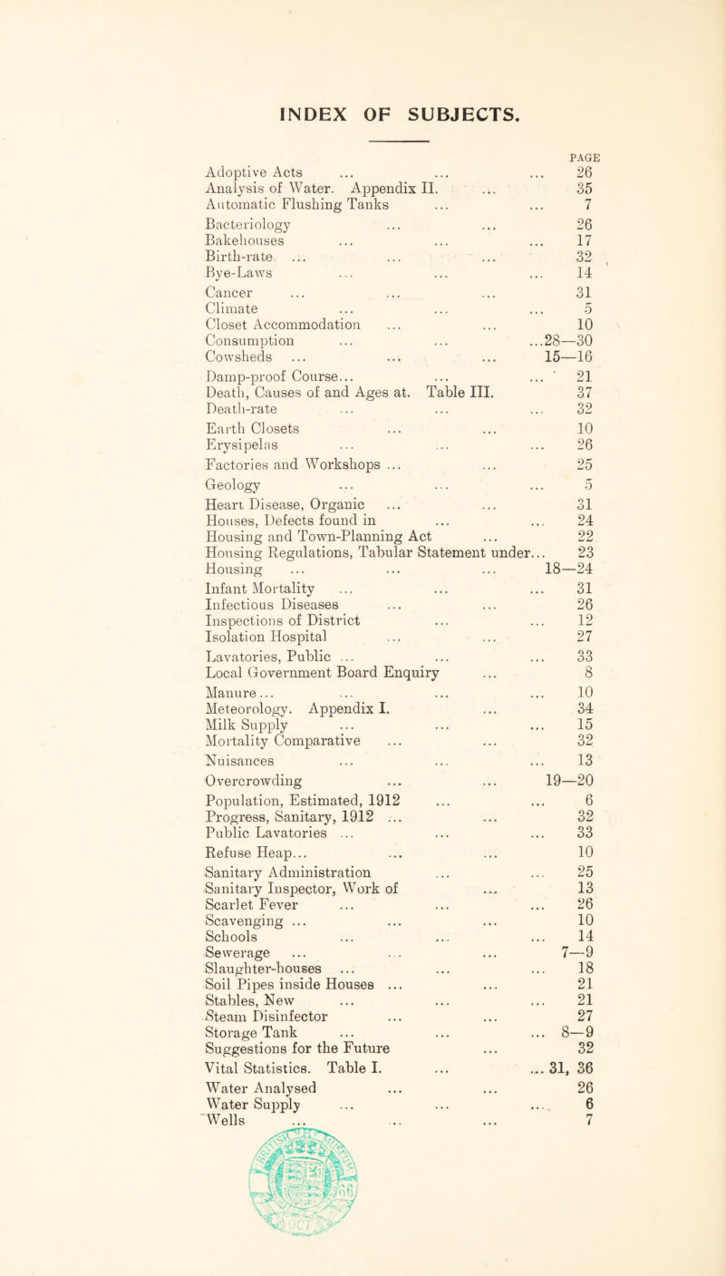 INDEX OF SUBJECTS PAGE Adoptive Acts ... ... ... 26 Analysis of Water. Appendix II. ... 35 Automatic Flushing Tanks ... ... 7 Bacteriology ... ... 26 Bakehouses ... ... ... 17 Birth-rate. ... ... ... 32 Bye-Laws ... ... ... 14 Cancer ... ••• ••• 31 Climate ... ... ... 5 Closet Accommodation ... ... 10 Consumption ... ... ...28—30 Cowsheds ... ... ... 15—16 Damp-proof Course... ... ...” 21 Death, Causes of and Ages at. Table III. 37 Death-rate ... ... ... 32 Earth Closets ... ... 10 Erysipelas ... ... ... 26 Factories and Workshops ..; ... 25 Geology ... ... ... 5 Heart Disease, Organic ... ... 31 Houses, Defects found in ... ... 24 Housing and Town-Planning Act ... 22 Housing Regulations, Tabular Statement under... 23 Housing ... ... ... 18—24 Infant Mortality ... ... ... 31 Infectious Diseases ... ... 26 Inspections of District ... ... 12 Isolation Hospital ... ... 27 Lavatories, Public ... ... ... 33 Local Government Board Enquiry ... 8 Manure... ... ... ... 10 Meteorology. Appendix I. ... 34 Milk Supply ... ... ... 15 Mortality Comparative ... ... 32 Nuisances ... ... ... 13 Overcrowding ... ... 19—20 Population, Estimated, 1912 ... ... 6 Progress, Sanitary, 1912 ... ... 32 Public Lavatories ... ... ... 33 Refuse Heap... ... ... 10 Sanitary Administration ... ... 25 Sanitary Inspector, Work of ... 13 Scarlet Fever ... ... ... 26 Scavenging ... ... ... 10 Schools ... ... ... 14 Sewerage ... ... ... 7—9 Slaughter-houses ... ... ... 18 Soil Pipes inside Houses ... ... 21 Stables, New ... ... ... 21 Steam Disinfector ... ... 27 Storage Tank ... ... ... 8—9 Suggestions for the Future ... 32 Vital Statistics. Table I. ... ... 31, 36 Water Analysed ... ... 26 Water Supply ... ... ... 6 AVells ... ... ... 7