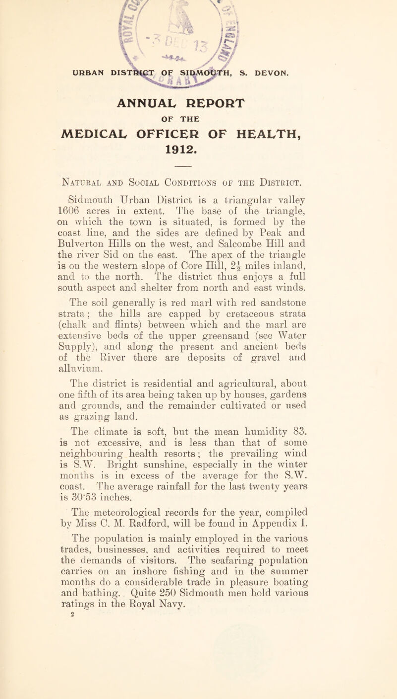 ANNUAL REPORT OF THE MEDICAL OFFICER OF HEALTH, 1912. Natural and Social Conditions of the District. Sidmonth Urban District is a triangular valley 1606 acres in extent. The base of the triangle, on which the town is situated, is formed bv the coast line, and the sides are defined by Peak and Bulverton Hills on the west, and Salcombe Hill and the river Sid on the east. The apex of the triangle is on the western slope of Core Hill, miles inland, and to the north. The district thus enjoys a full south aspect and shelter from north and east winds. The soil general^ is red marl with red sandstone strata; the hills are capped by cretaceous strata (chalk and flints) between which and the marl are extensive beds of the upper greensand (see Water Supply), and along the present and ancient beds of the River there are deposits of gravel and alluvium. The district is residential and agricultural, about one fifth of its area being taken up by houses, gardens and grounds, and the remainder cultivated or used as grazing land. The climate is soft, but the mean humidity 83. is not excessive, and is less than that of some neighbouring health resorts ; the prevailing wind is S.W. Bright sunshine, especially in the winter months is in excess of the average for the S.W. coast. The average rainfall for the last twenty years is 30'53 inches. The meteorological records for the year, compiled by Miss C. M. Radford, will be found in Appendix I. The population is mainly employed in the various trades, businesses, and activities required to meet the demands of visitors. The seafaring population carries on an inshore fishing and in the summer months do a considerable trade in pleasure boating and bathing. Quite 250 Sidmouth men hold various ratings in the Royal Navy. 2
