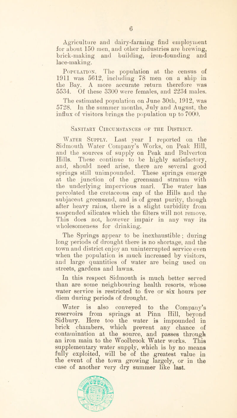 Agriculture and dairy-farming find employment for about 150 men, and other industries are brewing, brick-making and building, iron-founding and lace-making. Population. The population at the census of 1911 was 5612, including 78 men on a ship in the Bay. A more accurate return therefore was 5534. Of these 3300 were females, and 2234 males. The estimated population on June 30th, 1912, was 5728. In the summer months, July and August, the influx of visitors brings the population up to 7000. Sanitary Circumstances of the District. Water Supply. Last year I reported on the Sidmouth Water Company’s Works, on Peak Hill, and the sources of supply on Peak and Bulverton Hills. These continue to be highly satisfactory, and, should need arise, there are several good springs still unimpounded. These springs emerge at the junction of the greensand stratum with the underlying impervious marl. The water has percolated the cretaceous cap of the Hills and the subjacent greensand, and is of great purity, though after heavy rains, there is a slight turbidity from suspended silicates which the filters will not remove. This does not, however impair in any way its wholesomeness for drinking. The Springs appear to be inexhaustible ; during long periods of drought there is no shortage, and the town and district enjoy an uninterrupted service even when the population is much increased by visitors, and large quantities of water are being used on streets, gardens and lawns. In this respect Sidmouth is much better served than are some neighbouring health resorts, whose water service is restricted to five or six hours per diem during periods of drought. Water is also conveyed to the Company’s reservoirs from springs at Pinn Hill, beyond Sid bury. Here too the water is impounded in brick chambers, which prevent any chance of contamination at the source, and passes through an iron main to the Woolbrook Water works. This supplementary water supply, which is by no means fully exploited, will be of the greatest value in the event of the town growing largely, or in the case of another ver}? dry summer like last.