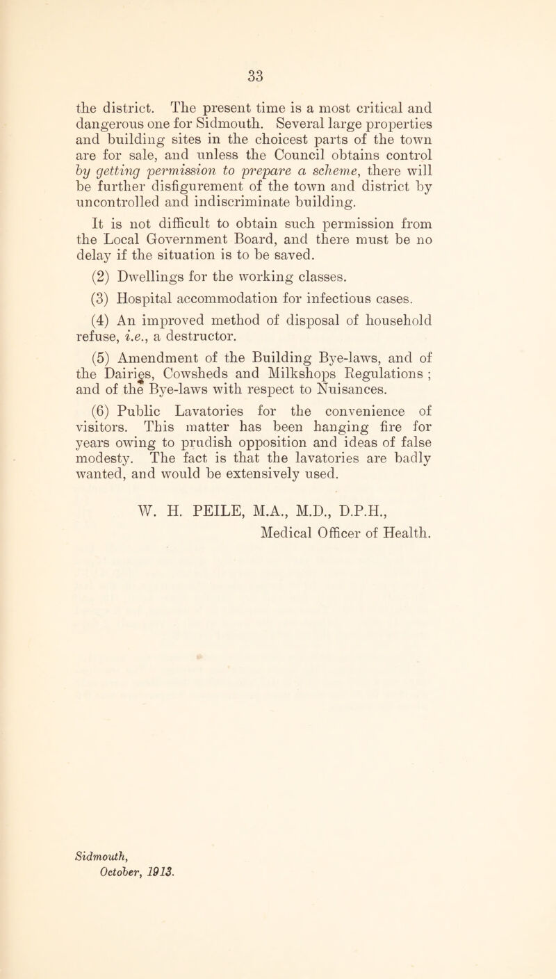 the district. The present time is a most critical and dangerous one for Sidmouth. Several large properties and building sites in the choicest parts of the town are for sale, and unless the Council obtains control by getting permission to prepare a scheme, there will be further disfigurement of the town and district by uncontrolled and indiscriminate building. It is not difficult to obtain such permission from the Local Government Board, and there must be no delay if the situation is to be saved. (2) Dwellings for the working classes. (3) Hospital accommodation for infectious cases. (4) An improved method of disposal of household refuse, i.e., a destructor. (5) Amendment of the Building Bye-laws, and of the Dairies, Cowsheds and Milkshops Regulations ; and of the Bye-laws with respect to Nuisances. (6) Public Lavatories for the convenience of visitors. This matter has been hanging fire for years owing to prudish opposition and ideas of false modesty. The fact is that the lavatories are badly wanted, and would be extensively used. W. H. PEILE, M.A., M.D., D.P.H., Medical Officer of Health. Sidmouth, October, 1913.