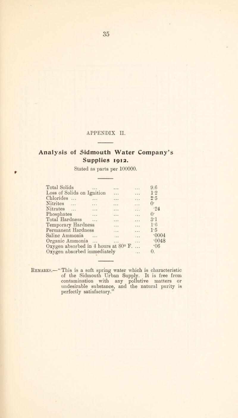 APPENDIX II. Analysis of 5idmouth Water Company’s Supplies 1912. Stated as parts per 100000. Total Solids ... ... ... 9.6 Loss of Solids on Ignition ... ... 12 Chlorides ... ... ... ... 2 5 Nitrites ... ... ... ... O' Nitrates ... ... ... ... '24 Phosphates ... ... ... O' Total Hardness ... ... ... 3*1 Temporary Hardness ... ... 1'6 Permanent Hardness ... ... 1*5 Saline x\mmonia ... ... ... '0004 Organic Ammonia ... ... ... '0048 Oxygen absorbed in 4 hours at 80° F. ... *06 Oxygen absorbed immediately ... 0. Remarks.—“ This is a soft spring water which is characteristic of the Sidmouth Urban Supply. It is free from contamination with any pollutive matters or undesirable substance, and the natural purity is perfectly satisfactory.”