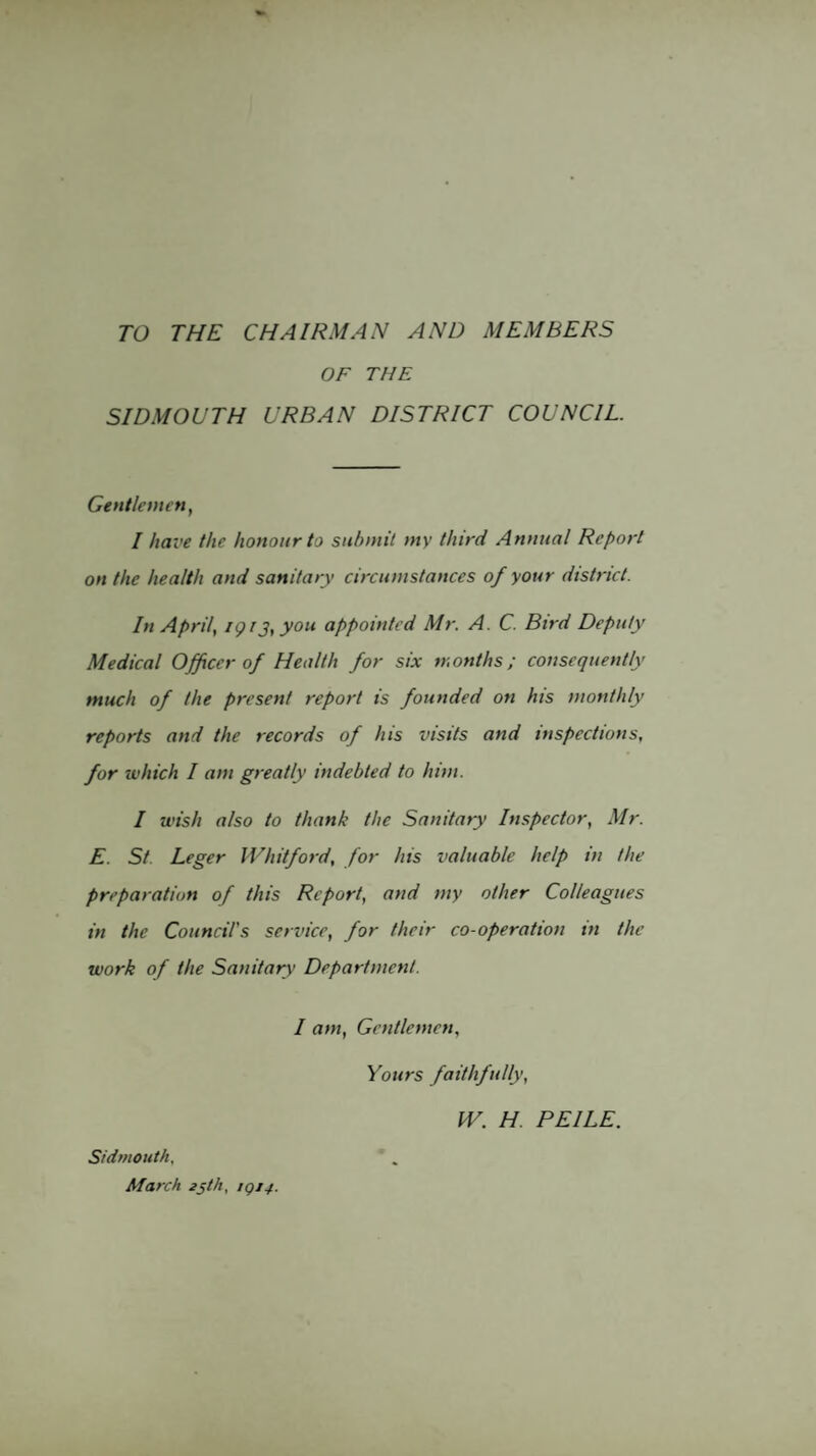 TO THE CHAIRMAN AND MEMBERS OF THE SIDMOUTH URBAN DISTRICT COUNCIL. Gentlemin, I have the honour to submit my third Annual Report on the health and sanitary circumstances of your district. In Aprils igr3,you appointed Mr. A. C. Bird Deputy Medical Officer of Health for six months; consequently much of the present report is founded on his monthly reports and the records of his visits and inspections, for which I am greatly indebted to him. I wish also to thank the Sanitary Inspector, Mr. E. St. Leger Whitford, for his valuable help in the preparation of this Report, and my other Colleagues in the Council's service, for their co-operation in the work of the Sanitary Department. I am. Gentlemen, Sidmoutk. March zsth, 1QJ4. Yours faithfully, W. H. PEILE.