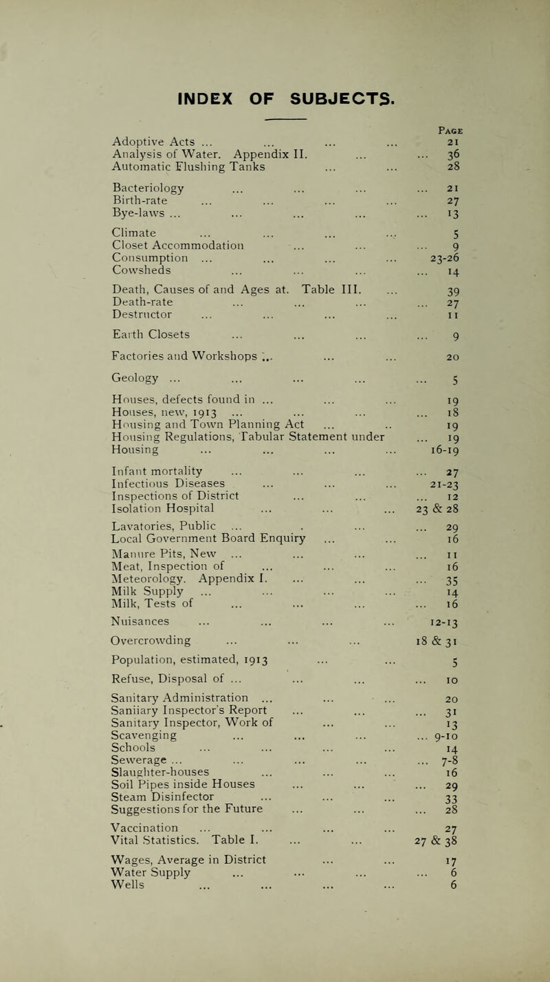 INDEX OF SUBJECTS- Adoptive Acts ... Page 21 Analysis of Water. Appendix II. ... 36 Automatic Flusliing Tanks 28 Bacteriology 21 Birth-rate 27 Bye-Iavvs ... ••• 13 Climate 5 Closet Accommodation 9 Consumption 23-26 Cowsheds 14 Death, Causes of and Ages at. Table III. 39 Death-rate 27 Destructor 11 Earth Closets 9 Factories and Workshops 20 Geology ... 5 Houses, defects found in ... 19 Houses, new, 1913 18 Housing and Town Planning Act •9 Housing Regulations, Tabular Statement under 19 Housing 16-19 Infant mortality ... 27 Infectious Diseases 21-23 Inspections of District 12 Isolation Hospital 23 & 28 Lavatories, Public 29 Local Government Board Enquiry 16 Manure Pits, New II Meat, Inspection of 16 Meteorology. Appendix I. 35 Milk Supply 14 Milk, Tests of 16 Nuisances 12-13 Overcrowding 18 & 31 Population, estimated, 1913 5 Refuse, Disposal of ... 10 Sanitary Administration ... 20 Saniiary Inspector’s Report ... 31 Sanitary Inspector, Work of 13 Scavenging ... 9-10 Schools 14 Sewerage ... ... 7-8 Slaughter-houses 16 Soil Pipes inside Houses ... 29 Steam Disinfector 33 Suggestions for the Future ... 28 Vaccination 27 Vital .Statistics. Table 1. 27 & 38 Wages, Average in District 17 Water Supply 6 Wells 6