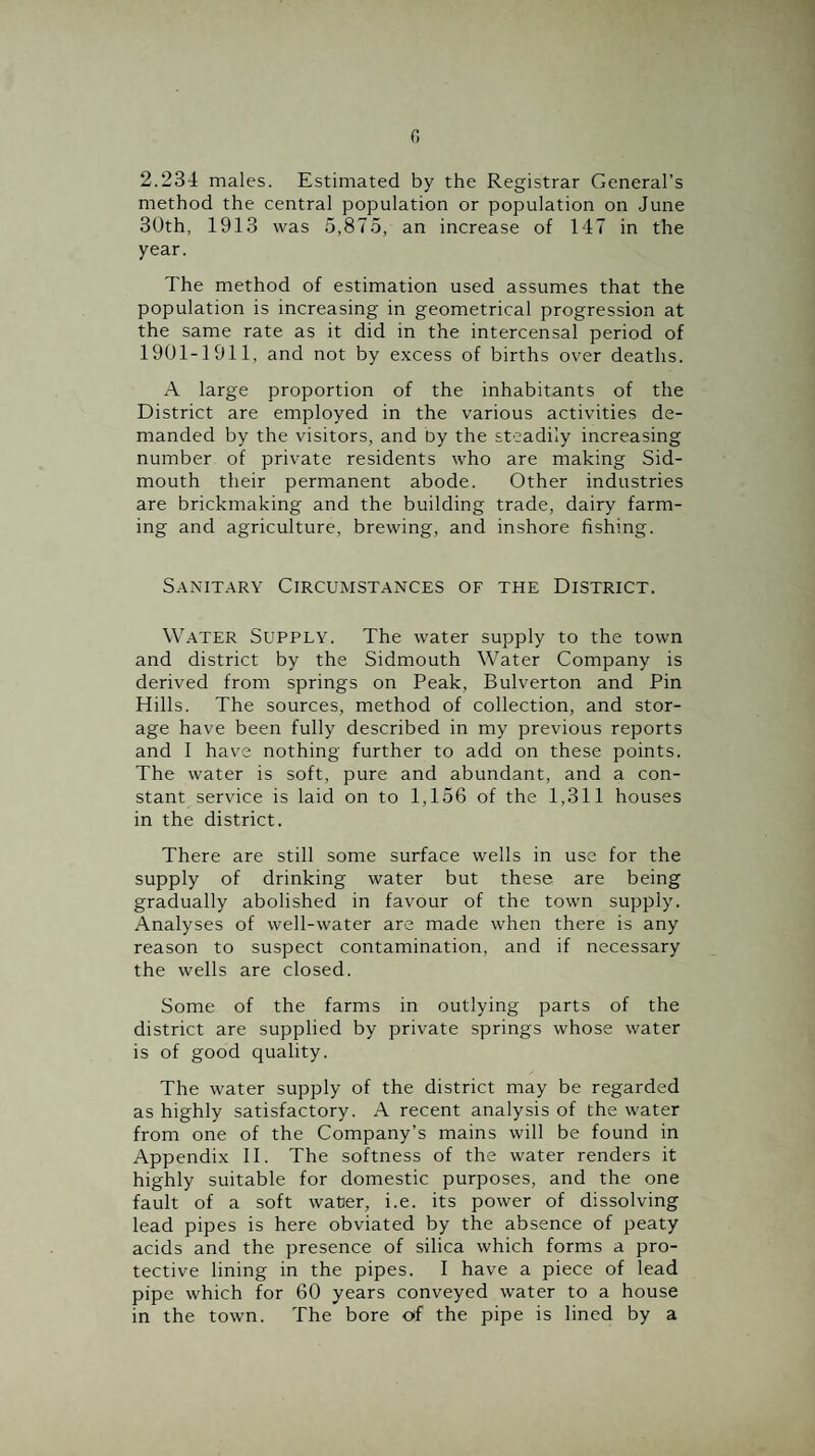 2.234 males. Estimated by the Registrar General’s method the central population or population on June 30th, 1913 was 5,875, an increase of 147 in the year. The method of estimation used assumes that the population is increasing in geometrical progression at the same rate as it did in the intercensal period of 1901-1911, and not by excess of births over deaths. A large proportion of the inhabitants of the District are employed in the various activities de¬ manded by the visitors, and by the steadily increasing number of private residents who are making Sid- mouth their permanent abode. Other industries are brickmaking and the building trade, dairy farm¬ ing and agriculture, brewing, and inshore fishing. Sanitary Circumstances of the District. Water Supply. The water supply to the town and district by the Sidmouth Water Company is derived from springs on Peak, Bulverton and Pin Hills. The sources, method of collection, and stor¬ age have been fully described in my previous reports and 1 have nothing further to add on these points. The water is soft, pure and abundant, and a con¬ stant service is laid on to 1,156 of the 1,311 houses in the district. There are still some surface wells in use for the supply of drinking water but these are being gradually abolished in favour of the town supply. Analyses of well-water are made when there is any reason to suspect contamination, and if necessary the wells are closed. Some of the farms in outlying parts of the district are supplied by private springs whose water is of good quality. The water supply of the district may be regarded as highly satisfactory. A recent analysis of the water from one of the Company’s mains will be found in Appendix II. The softness of the water renders it highly suitable for domestic purposes, and the one fault of a soft water, i.e. its power of dissolving lead pipes is here obviated by the absence of peaty acids and the presence of silica which forms a pro¬ tective lining in the pipes. I have a piece of lead pipe which for 60 years conveyed water to a house in the town. The bore of the pipe is lined by a