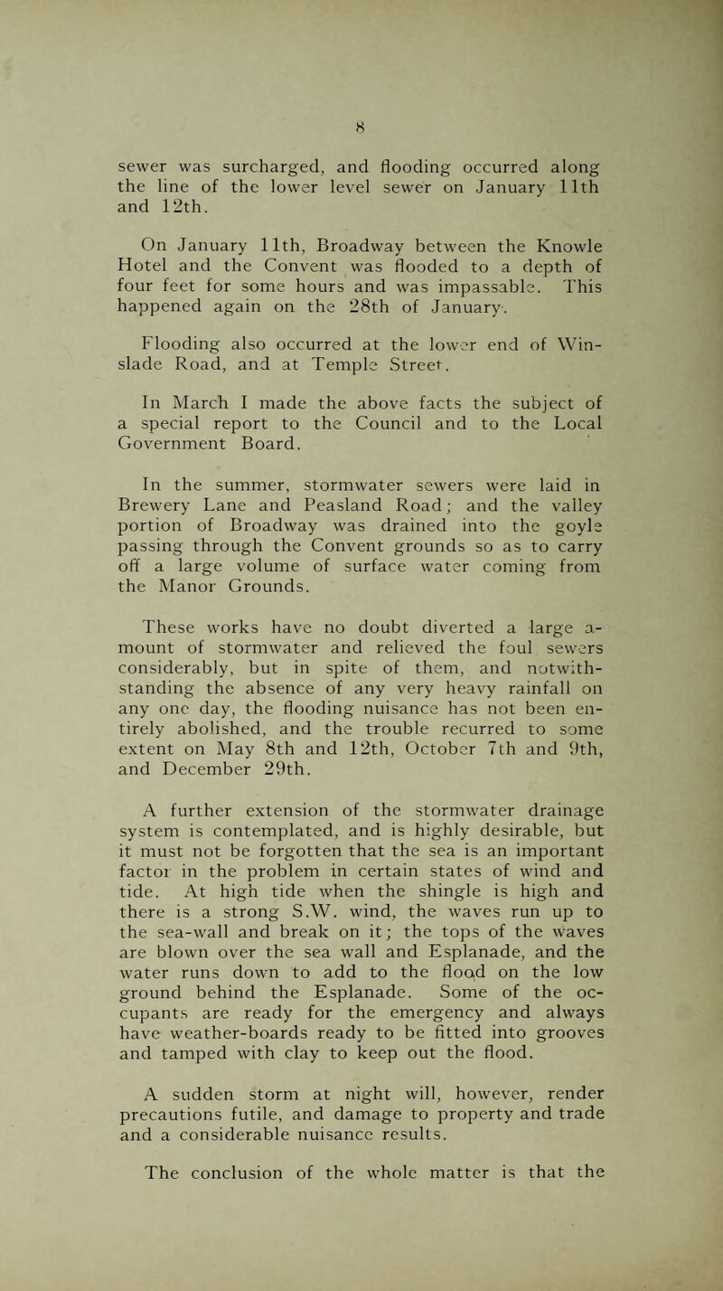 sewer was surcharged, and flooding occurred along the line of the lower level sewer on January 11th and 12th. On January 11th, Broadway between the Knowle Hotel and the Convent was flooded to a depth of four feet for some hours and was impassable. This happened again on the 28th of January. Flooding also occurred at the lower end of Win- slade Road, and at Temple Street. In March I made the above facts the subject of a special report to the Council and to the Local Government Board. In the summer, stormwater sewers were laid in Brewery Lane and Peasland Road; and the valley portion of Broadway was drained into the goyle passing through the Convent grounds so as to carry off a large volume of surface water coming from the Manor Grounds. These works have no doubt diverted a large a- mount of stormwater and relieved the foul sewers considerably, but in spite of them, and notwith¬ standing the absence of any very heavy rainfall on any one day, the flooding nuisance has not been en¬ tirely abolished, and the trouble recurred to some extent on May 8th and 12th, October 7th and 9th, and December 29th. A further extension of the stormwater drainage system is contemplated, and is highly desirable, but it must not be forgotten that the sea is an important factor in the problem in certain states of wind and tide. At high tide when the shingle is high and there is a strong S.W. wind, the waves run up to the sea-wall and break on it; the tops of the waves are blown over the sea wall and Esplanade, and the water runs down to add to the flood on the low ground behind the Esplanade. Some of the oc¬ cupants are ready for the emergency and always have weather-boards ready to be fitted into grooves and tamped with clay to keep out the flood. A sudden storm at night will, however, render precautions futile, and damage to property and trade and a considerable nuisance results. The conclusion of the whole matter is that the