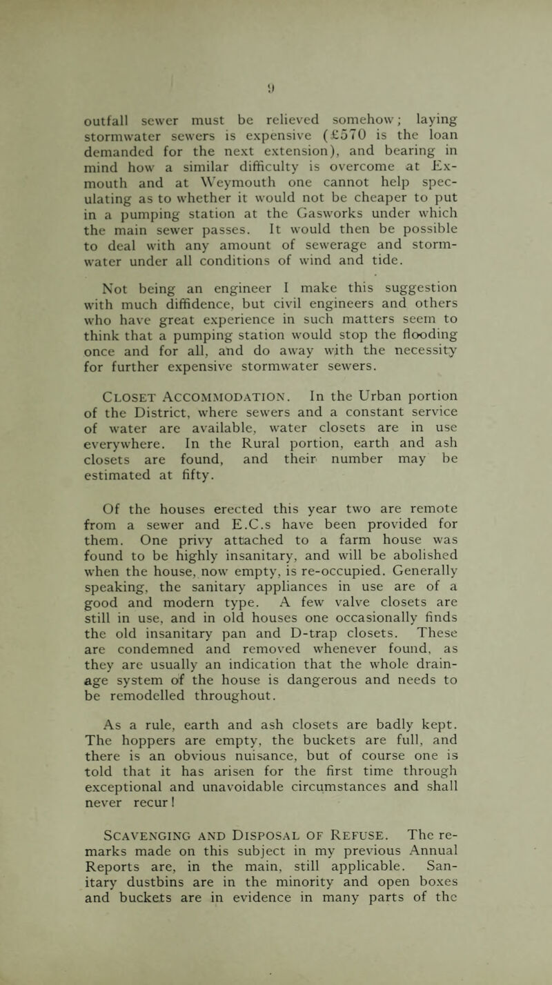 outfall sewer must be relieved somehow; laying stormwater sewers is expensive (£570 is the loan demanded for the next extension), and bearing in mind how a similar difficulty is overcome at Ex¬ mouth and at Weymouth one cannot help spec¬ ulating as to whether it would not be cheaper to put in a pumping station at the Gasworks under which the main sewer passes. It would then be possible to deal with any amount of sewerage and storm¬ water under all conditions of wind and tide. Not being an engineer I make this suggestion with much diffidence, but civil engineers and others who have great experience in such matters seem to think that a pumping station would stop the flooding once and for all, and do away with the necessity for further expensive stormwater sewers. Closet Accommod.^tiON. In the Urban portion of the District, where sewers and a constant service of water are available, water closets are in use everywhere. In the Rural portion, earth and ash closets are found, and their number may be estimated at fifty. Of the houses erected this year two are remote from a sewer and E.C.s have been provided for them. One privy attached to a farm house was found to be highly insanitary, and will be abolished when the house, now empty, is re-occupied. Generally speaking, the sanitary appliances in use are of a good and modern type. .A. few v'alve closets are still in use, and in old houses one occasionally finds the old insanitary pan and D-trap closets. These are condemned and removed whenever found, as they are usually an indication that the whole drain¬ age system of the house is dangerous and needs to be remodelled throughout. As a rule, earth and ash closets are badly kept. The hoppers are empty, the buckets are full, and there is an obvious nuisance, but of course one is told that it has arisen for the first time through exceptional and unavoidable circumstances and shall never recur I Scavenging and Disposal of Refuse. The re¬ marks made on this subject in my previous Annual Reports are, in the main, still applicable. San¬ itary dustbins are in the minority and open bo.xes and buckets are in evidence in many parts of the