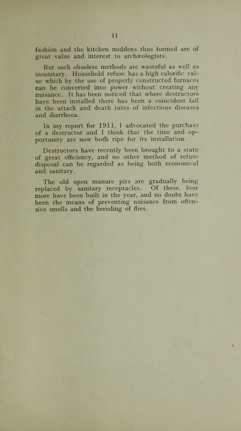 fashion and the kitchen middens thus formed are of great value and interest to archaeologists. But such obsolete methods are wasteful as well as insanitary. Household refuse has a high calorific val¬ ue which by the use of properly constructed furnaces can be converted into power without creating any nuisance. It has been noticed that where destructors have been installed there has been a coincident fall in the attack and death rates of infectious diseases and diarrhoea. In my report for 1911, I advocated the purchase of a destructor and I think that the time and op¬ portunity are now botih ripe for its installation. Destructors have recently been brought to a state of great efficiency, and no other method of refuse disposal can be regarded as being both economical and sanitary. The old open manure pits are gradually being replaced by sanitary receptacles. Of these, four more have been built in the year, and no doubt have been the means of preventing nuisance from offen¬ sive smells and the breeding of flies.