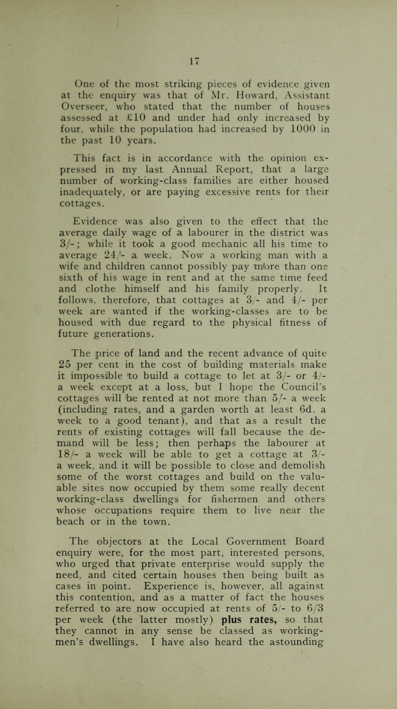 One of the most striking pieces of evidence given at the enquiry was that of Mr. Howard, Assistant Overseer, who stated that the number of houses assessed at £10 and under had only increased by four, while the population had increased by 1000 in the past 10 years. This fact is in accordance with the opinion ex¬ pressed in my last Annual Report, that a large number of working-class families are either housed inadequately, or are paying excessive rents for their cottages. Evidence was also given to the effect that the average daily wage of a labourer in the district was 3/-; while it took a good mechanic all his time to average 24/- a week. Now a working man with a wife and children cannot possibly pay miore than one sixth of his wage in rent and at the same time feed and clothe himself and his family properly. It follows, therefore, that cottages at 3 - and 4/- per week are wanted if the working-classes are to be housed with due regard to the physical fitness of future generations. The price of land and the recent advance of quite 25 per cent in the cost of building materials make it impossible to build a cottage to let at 3/- or 4 - a week except at a loss, but I hope the Council’s cottages will 'be rented at not more than 5/- a week (including rates, and a garden worth at least 6d. a week to a good tenant), and that as a result the rents of existing cottages will fall because the de¬ mand will be less; then perhaps the labourer at 18/- a week will be able to get a cottage at 3 - a week, and it will be possible to close and demolish some of the worst cottages and build on the v^alu- able sites now occupied by them some really decent working-class dwellings for fishermen and others whose occupations require them to live near the beach or in the town. The objectors at the Local Government Board enquiry were, for the most part, interested persons, who urged that private enterprise would supply the need, and cited certain houses then being built as cases in point. Experience is, however, all against this contention, and as a matter of fact the houses referred to are now occupied at rents of 5 - to 6/3 per week (the latter mostly) plus rates, so that they cannot in any sense be classed as working¬ men’s dwellings. I have also heard the astounding