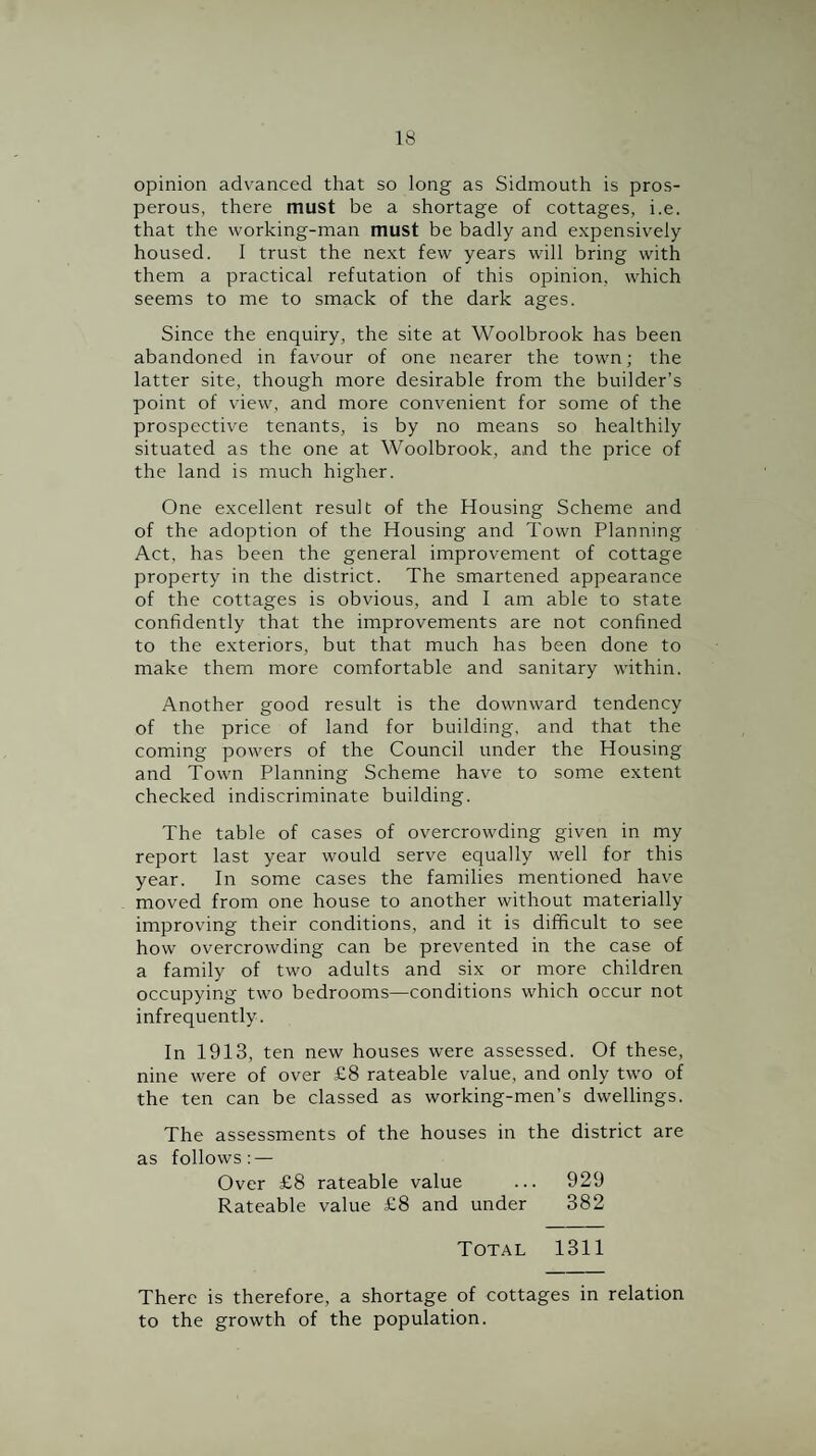opinion advanced that so long as Sidmouth is pros¬ perous, there must be a shortage of cottages, i.e. that the working-man must be badly and expensively housed. I trust the next few years will bring with them a practical refutation of this opinion, which seems to me to smack of the dark ages. Since the enquiry, the site at Woolbrook has been abandoned in favour of one nearer the town; the latter site, though more desirable from the builder’s point of view, and more convenient for some of the prospective tenants, is by no means so healthily situated as the one at Woolbrook, and the price of the land is much higher. One excellent result of the Housing Scheme and of the adoption of the Housing and Town Planning Act, has been the general improvement of cottage property in the district. The smartened appearance of the cottages is obvious, and I am able to state confidently that the improvements are not confined to the exteriors, but that much has been done to make them more comfortable and sanitary within. Another good result is the downward tendency of the price of land for building, and that the coming powers of the Council under the Housing and Town Planning Scheme have to some extent checked indiscriminate building. The table of cases of overcrowding given in my report last year would serve equally well for this year. In some cases the families mentioned have moved from one house to another without materially improving their conditions, and it is difficult to see how overcrowding can be prevented in the case of a family of two adults and six or more children occupying two bedrooms—conditions which occur not infrequently. In 1913, ten new houses were assessed. Of these, nine were of over £8 rateable value, and only two of the ten can be classed as working-men’s dwellings. The assessments of the houses in the district are as follows: — Over £8 rateable value ... 929 Rateable value £8 and under 382 Total 1311 There is therefore, a shortage of cottages in relation to the growth of the population.