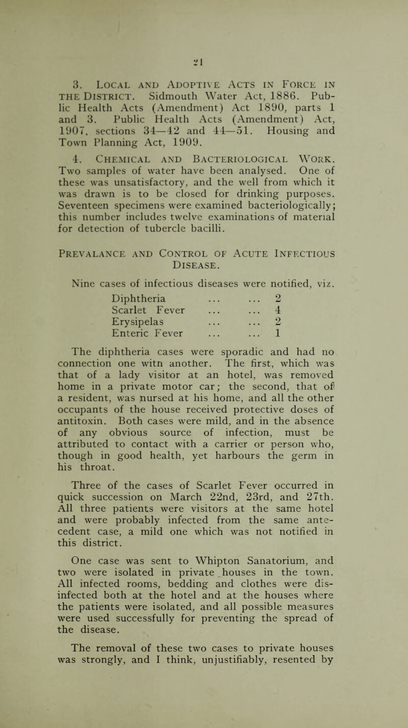 3. Local and Adoptive Acts in Force in THE District. Sidmouth Water Act, 1886. Pub¬ lic Health Acts (Amendment) Act 1890, parts 1 and 3. Public Health Acts (Amendment) Act, 1907, sections 34—12 and 44—51. Housing and Town Planning Act, 1909. 4. Chemical and Bacteriological Work. Two samples of water have been analysed. One of these was unsatisfactory, and the well from which it was drawn is to be closed for drinking purposes. Seventeen specimens were e.xamined bacteriologically; this number includes twelve e.xaminations of material for detection of tubercle bacilli. Prevalance and Control of Acute Infectious Disease. Nine cases of infectious diseases were notified, viz. Diphtheria ... ... 2 Scarlet Fever ... ... 4 Erysipelas ... ... 2 Enteric Fever ... ... 1 The diphtheria cases were sporadic and had no connection one witn another. The first, which was that of a lady visitor at an hotel, was removed home in a private motor car; the second, that of a resident, was nursed at his home, and all the other occupants of the house received protective doses of antitoxin. Both cases were mild, and in the absence of any obvious source of infection, must be attributed to contact with a carrier or person who, though in good health, yet harbours the germ in his throat. Three of the cases of Scarlet Fever occurred in quick succession on March 22nd, 23rd, and 27th. All three patients were visitors at the same hotel and were probably infected from the same ante¬ cedent case, a mild one which was not notified in this district. One case was sent to Whipton Sanatorium, and two were isolated in private houses in the town. All infected rooms, bedding and clothes were dis¬ infected both at the hotel and at the houses where the patients were isolated, and all possible measures were used successfully for preventing the spread of the disease. The removal of these two cases to private houses