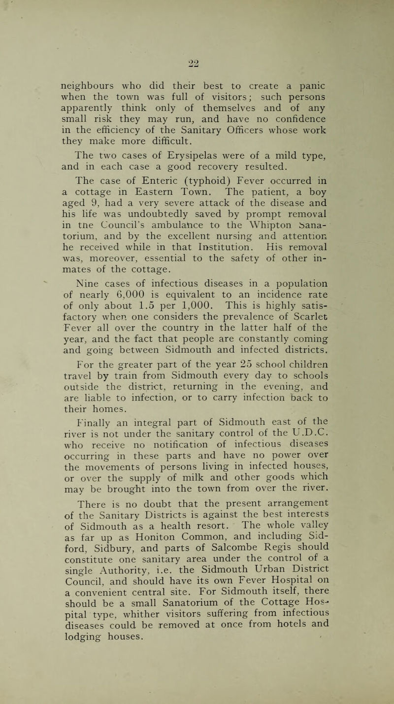 •>9 neighbours who did their best to create a panic when the town was full of visitors; such persons apparently think only of themselves and of any small risk they may run, and have no confidence in the efficiency of the Sanitary Officers whose work they make more difficult. The two cases of Erysipelas were of a mild type, and in each case a good recovery resulted. The case of Enteric (typhoid) Fever occurred in a cottage in Eastern Town. The patient, a boy aged 9, had a very severe attack of the disease and his life was undoubtedly saved by prompt removal in tne Council’s ambulance to the Whipton isana- torium, and by the excellent nursing and attention he received while in that Institution. His removal was, moreover, essential to the safety of other in¬ mates of the cottage. Nine cases of infectious diseases in a population of nearly 6,000 is equivalent to an incidence rate of only about 1.5 per 1,000. This is highly satis¬ factory when one considers the prevalence of Scarlet Fever all over the country in the latter half of the year, and the fact that people are constantly coming and going between Sidmouth and infected districts. For the greater part of the year 25 school children travel by train from Sidmouth every day to schools outside the district, returning in the evening, and are liable to infection, or to carry infection back to their homes. Finally an integral part of Sidmouth east of the river is not under the sanitary control of the U.D.C. who receive no notification of infectious diseases occurring in these parts and have no power over the movements of persons living in infected houses, or over the supply of milk and other goods which may be brought into the town from over the river. There is no doubt that the present arrangement of the Sanitary Districts is against the best interests of Sidmouth as a health resort. The whole valley as far up as Honiton Common, and including Sid- ford, Sidbury, and parts of Salcombe Regis should constitute one sanitary area under the control of a single Authority, i.e. the Sidmouth Urban District Council, and should have its own Fever Hospital on a convenient central site. For Sidmouth itself, there should be a small Sanatorium of the Cottage Hos¬ pital type, whither visitors suffering from infectious diseases could be removed at once from hotels and lodging houses.
