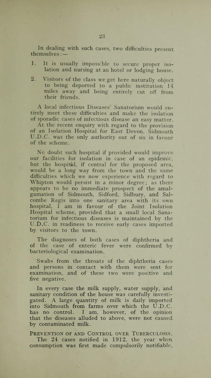 In dealing with such cases, two difficulties present themselves: — 1. It is usually impossible to secure proper iso¬ lation and nursing at an hotel or lodging house. 2. N'isitors of the class we get here naturally object to being deported to a public institution 14 miles away and being entirely cut off from their friends. A local infectious Diseases’ Sanatorium would en¬ tirely meet these difficulties and make the isolation of sporadic cases of infectious disease an easy matter. At the recent enquiry with regard to the provision of an Isolation Hospital for East Devon, Sidmouth U.D.C. was the only authority out of si.x in favour of the scheme. No doubt such hospital if provided would improve our facilities for isolation in case of an epidemic, but the hospithl, if central for the proposed area, would be a long way from the town and the same difficulties which we now experience with regard to \\'hipton would persist in a minor degree; as there appears to be no immediate prospect of the amal¬ gamation of Sidmouth, Sidford, Sidbury, and Sal- combe Regis into one sanitary area with its own hospital, I am in favour of the Joint Isolation Hospital scheme, provided that a small local Sana¬ torium for infectious diseases is maintained by the U.D.C. in readiness to receive early cases imported by visitors to the town. The diagnoses of both cases of diphtheria and of the case of enteric fever were confirmed by bacteriological examination. Swabs from the throats of the diphtheria cases and persons in contact witJi them were sent for examination, and of these two were positive and five negative. In every case the milk supply, water supply, and sanitary condition of the house was carefully investi¬ gated. A large quantity of milk is daily imported into Sidmouth from farms over which the U.D.C. has no control. I am, however, of the opinion that the diseases alluded to above, were not caused by contaminated milk. Prevention of and Control over Tuberculosis. The 24 cases notified in 1912, the year when consumption was first made compulsorily notifiable,.