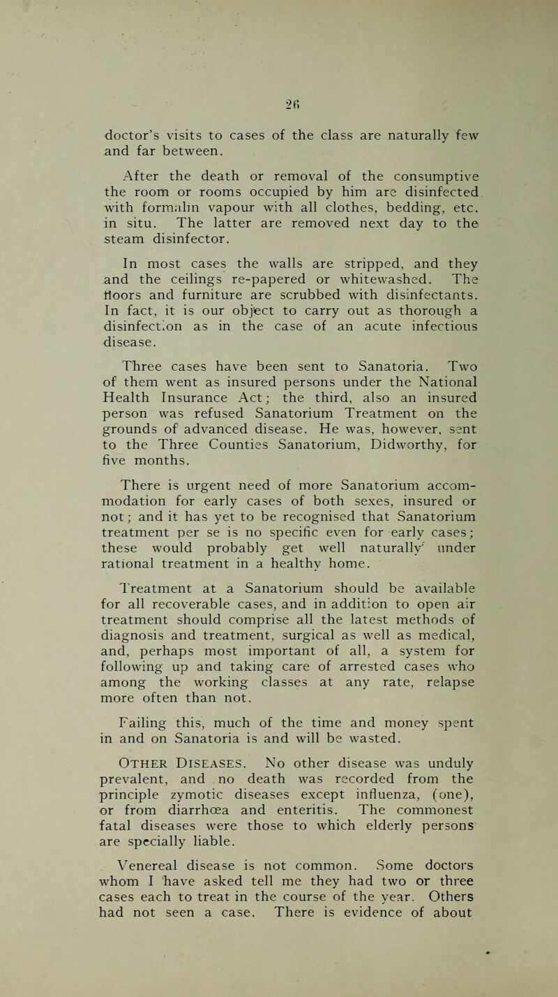 doctor’s visits to cases of the class are naturally few and far between. After the death or removal of the consumptive the room or rooms occupied by him are disinfected with formalin vapour with all clothes, bedding, etc. in situ. The latter are removed ne.xt day to the steam disinfector. In most cases the walls are stripped, and they and the ceilings re-papered or whitewashed. The floors and furniture are scrubbed with disinfectants. In fact, it is our object to carry out as thorough a disinfection as in the case of an acute infectious disease. Three cases have been sent to Sanatoria. Two of them went as insured persons under the National Health Insurance Act; the third, also an insured person was refused Sanatorium Treatment on the grounds of advanced disease. He was, however, sent to the Three Counties Sanatorium, Didworthy, for five months. There is urgent need of more Sanatorium accom¬ modation for early cases of both se.xes, insured or not; and it has yet to be recognised that Sanatorium treatment per se is no specific even for early cases; these would probably get well naturally' under rational treatment in a healthy home. Treatment at a Sanatorium should be available for all recoverable cases, and in addition to open air treatment should comprise all the latest methods of diagnosis and treatment, surgical as well as medical, and, perhaps most important of all, a system for following up and taking care of arrested cases who among the working classes at any rate, relapse more often than not. Failing this, much of the time and money spent in and on Sanatoria is and will be wasted. Other Diseases. No other disease was unduly prevalent, and no death was recorded from the principle zymotic diseases except influenza, (one), or from diarrhoea and enteritis. The commonest fatal diseases were those to which elderly persons are specially liable. Venereal disease is not common. Some doctors whom I have asked tell me they had two or three cases each to treat in the course of the year. Others had not seen a case. There is evidence of about