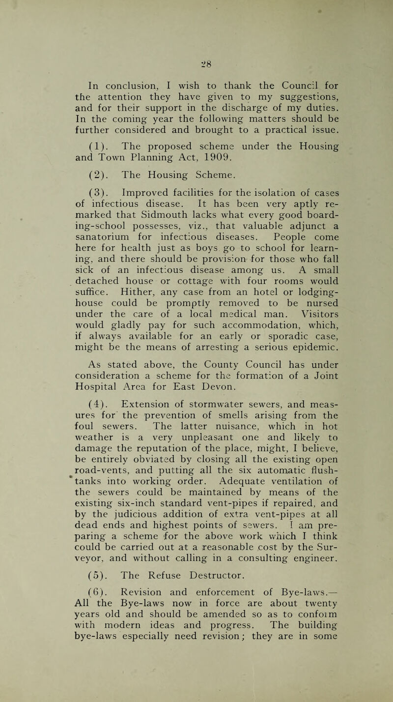 In conclusion, I wish to thank the Council for the attention they have given to my suggestions, and for their support in the discharge of my duties. In the coming year the following matters should be further considered and brought to a practical issue. (1) . The proposed scheme under the Housing and Town Planning Act, 1909. (2) . The Housing Scheme. (3) . Improved facilities for the isolation of cases of infectious disease. It has been very aptly re¬ marked that Sidmouth lacks what every good board¬ ing-school possesses, viz., that valuable adjunct a sanatorium for infectious diseases. People come here for health just as boys go to school for learn¬ ing, and there should be provision for those who fall sick of an infectious disease among us. A small detached house or cottage with four rooms would suffice. Hither, any case from an hotel or lodging- house could be promptly removed to be nursed under the care of a local medical man. Visitors would gladly pay for such accommodation, which, if always available for an early or sporadic case, might be the means of arresting a serious epidemic. As stated above, the County Council has under consideration a scheme for the formation of a Joint Hospital Area for East Devon. (4) . Extension of stormwater sewers, and meas¬ ures for the prevention of smells arising from the foul sewers. The latter nuisance, which in hot weather is a very unpleasant one and likely to damage the reputation of the place, might, I believe, be entirely obviated by closing all the existing open road-vents, and putting all the six automatic flush- tanks into working order. Adequate ventilation of the sewers could be maintained by means of the existing six-inch standard vent-pipes if repaired, and by the judicious addition of extra vent-pipes at all dead ends and highest points of sewers. I am pre¬ paring a scheme for the above work which I think could be carried out at a reasonable cost by the .Sur¬ veyor, and without calling in a consulting engineer. (5) . The Refuse Destructor. (6) . Revision and enforcement of Bye-laws.— All the Bye-laws now in force are about twenty years old and should be amended so as to confoim with modern ideas and progress. The building bye-laws especially need revision; they are in some