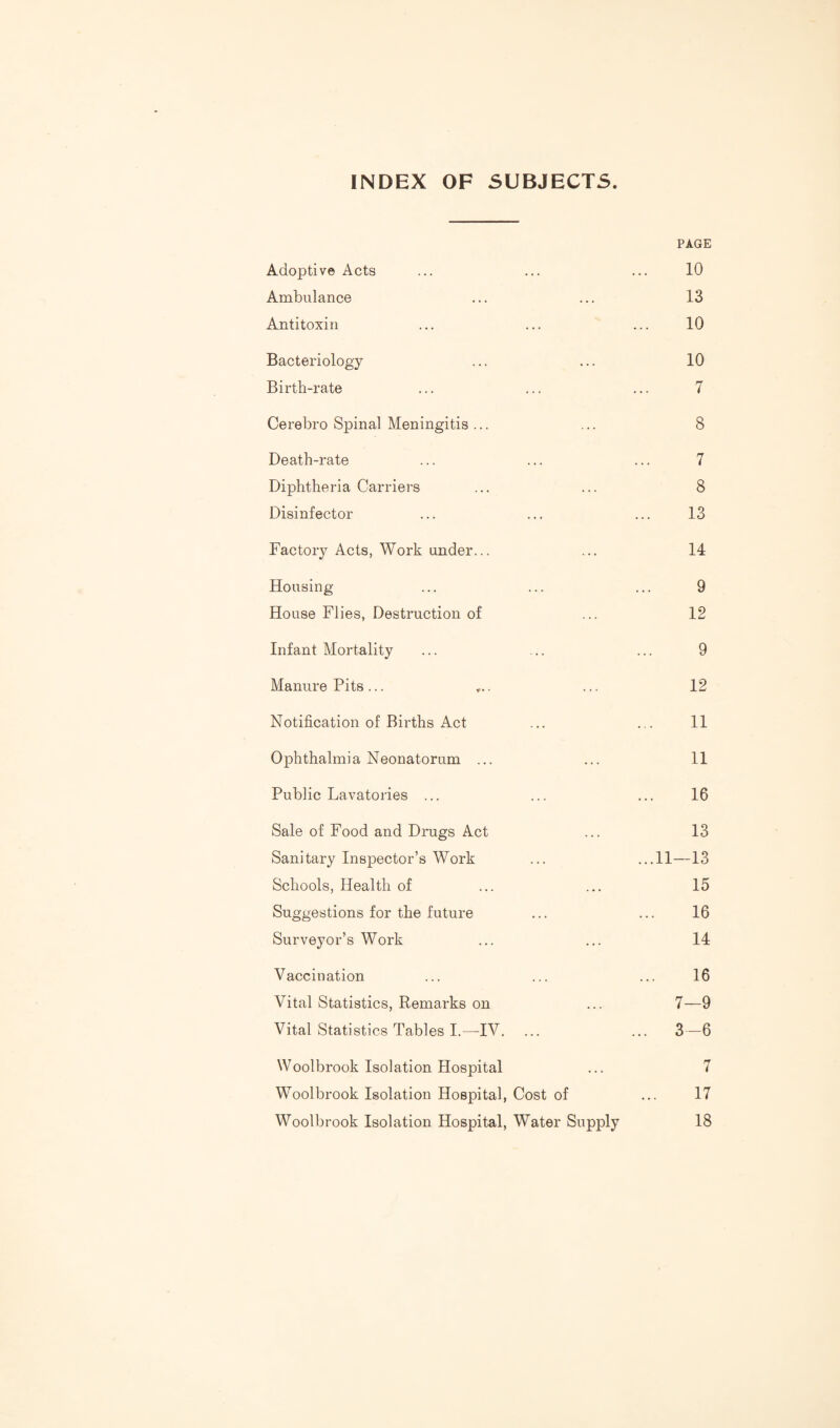 INDEX OF SUBJECTS. Adoptive Acts PAGE 10 Ambulance 13 Antitoxin 10 Bacteriology 10 Birth-rate 7 Cerebro Spinal Meningitis ... 8 Death-rate 7 Diphtheria Carriers 8 Disinfector 13 Factory Acts, Work under... 14 Housing- 9 House Flies, Destruction of 12 Infant Mortality 9 Manure Pits... ... 12 Notification of Births Act 11 Ophthalmi a Neonatorum ... 11 Public Lavatories ... 16 Sale of Food and Drugs Act 13 Sanitary InsjDector’s Work ...11—13 Schools, Health of 15 Suggestions for the future 16 Surveyor’s Work 14 Vaccination 16 Vital Statistics, Remarks on 7—9 Vital Statistics Tables I.—IV. .. 3-6 Woolbrook Isolation Hospital i Woolbrook Isolation Hospital, Cost of 17 Woolbrook Isolation Hospital, Water Supply 18