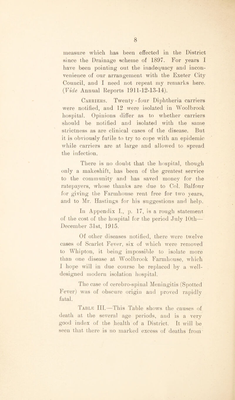 measure which has been effected in the District since the Drainage scheme of 1897. For years I have been pointing out the inadequacy and incon¬ venience of our arrangement with the Exeter City Council, and I need not repeat my remarks here. {Vide Annual Reports 1911-12-13-14). Carriers. Twenty-four Diphtheria carriers were notified, and 12 were isolated in Woolbrook hospital. Opinions differ as to whether carriers should be notified and isolated with the same strictness as are clinical cases of the disease. But it is obviously futile to try to cope with an epidemic while carriers are at large and allowed to spread the infection. There is no doubt that the hospital, though only a makeshift, has been of the greatest service to the community and has saved money for the ratepayers, whose thanks are due to Col. Balfour for giving the Farmhouse rent free for two years, and to Mr. Hastings for his suggestions and help. In Appendix I., p. 17, is a rough statement of the cost of the hospital for the period July 10th— December 31st, 1915. Of other diseases notified, there were twelve cases of Scarlet Fever, six of which were removed to VVhipton, it being impossible to isolate more than one disease at Woolbrook Farmhouse, which I hope will in due course be replaced by a well- designed modern isolation hospital. The case of cerebro-spinal Meningitis (Spotted Fever) was of obscure origin and proved rapidly fatal. Table III.—This Table shows the causes of death at the several age periods, and is a very good index of the health of a District. It will be seen that there is no marked excess of deaths from*