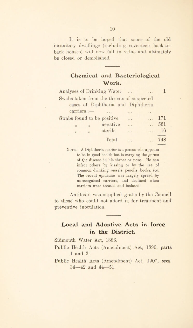 It is to be hoped that some of the old insanitary dwellings (including seventeen back-to- back houses) will now fall in value and ultimately be closed or demolished. Chemical and Bacteriological Work. Analyses of Drinking Water ... ... 1 Swabs taken from the throats of suspected cases of Diphtheria and Diphtheria carriers; — Swabs found to be positive ... 171 ,, ,, negative ... 561 ,, ,, sterile ... 16 Total ... 748 Note.—A Diphtheria carrier is a person who appears to he in good health hut is carrying the germs of the disease in his throat or nose. He can infect others by kissing or by the use of common drinking vessels, pencils, books, etc. The recent epidemic was largely spread by unrecognised carriers, and declined when carriers were treated and isolated. Antitoxin was supplied gratis by the Council to those who could not afford it, for treatment and preventive inoculation. Local and Adoptive Acts in force in the District. Sidmoutli Water Act, 1886. Public Health Acts (Amendment) Act, 1890, parts 1 and 3. Public Health Acts (Amendment) Act, 1907, secs. 34—42 and 44—51.