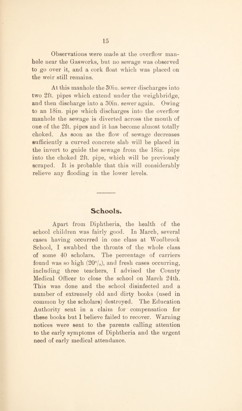 Observations were made at the overflow man¬ hole near the Gasworks, bnt no sewage was observed to go over it, and a cork float which was placed on the weir still remains. At this manhole the 30in. sewer discharges into two 2ft. pipes which extend under the weighbridge, and then discharge into a oOin. sewer again. Owing to an 18in. pipe which discharges into the overflow manhole the sewage is diverted across the mouth of one of the 2ft. pipes and it has become almost totally choked. As soon as the flow of sewage decreases sufficiently a curved concrete slab will be placed in the invert to guide the sewage from the 18in. pipe into the choked 2ft. pipe, which will be previously scraped. It is probable that this will considerably relieve any flooding in the lower levels. Schools. Apart from Diphtheria, the health of the school children was fairly good. In March, several cases having occurred in one class at Woolbrook School, I swabbed the throats of the whole class of some 40 scholars. The percentage of carriers found was so high (20®/o), and fresh cases occurring, including three teachers, I advised the County Medical Officer to close the school on March 24th. This was done and the school disinfected and a number of extremely old and dirty books (used in common by the scholars) destroyed. The Education Authority sent in a claim for compensation for these books but I believe failed to recover. Warning notices were sent to the parents calling attention to the early symptoms of Diphtheria and the urgent need of early medical attendance.