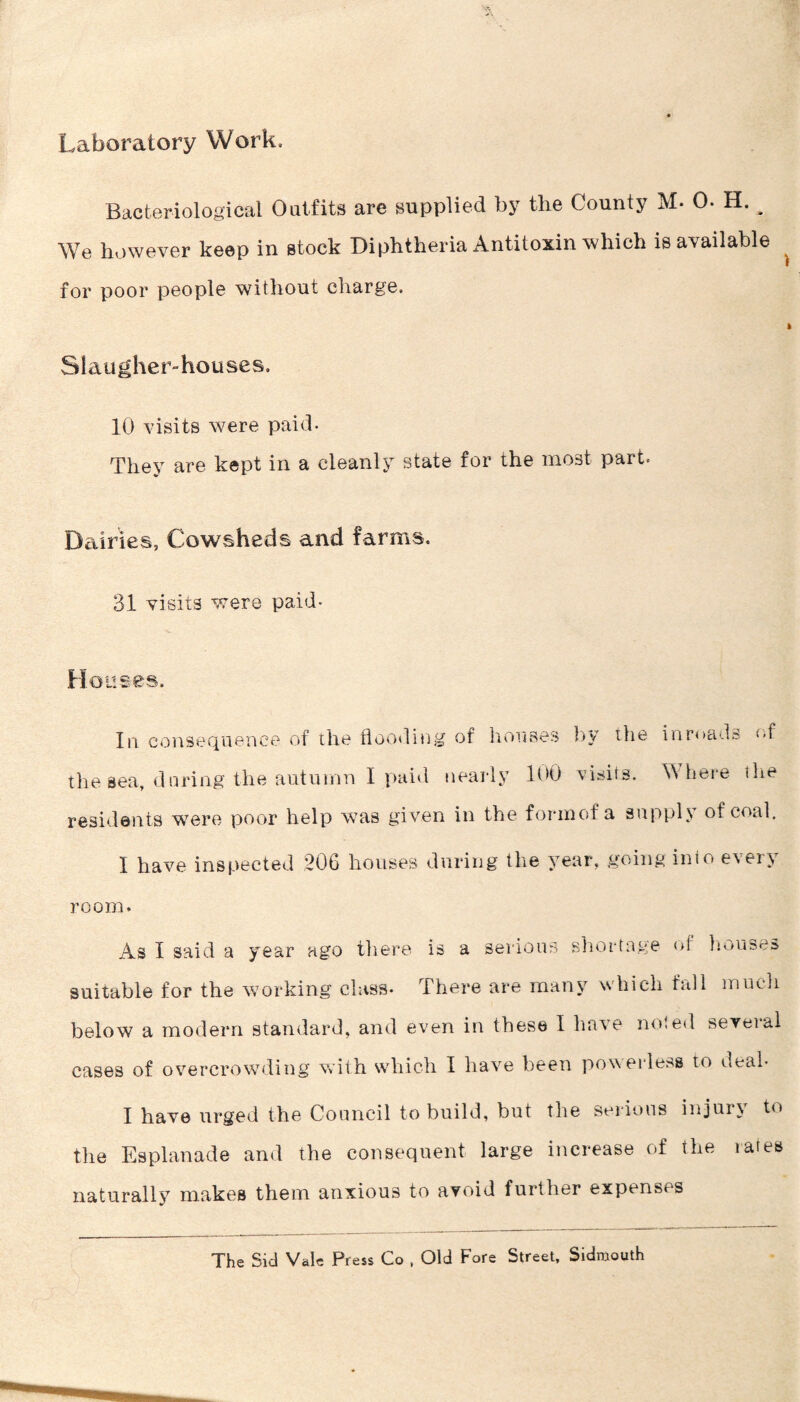 Laboratory Work. Bacteriological Outfits are supplied by the County M- 0. H. ^ We however keep in stock Diphtheria Antitoxin which is available ^ for poor people without charge. Slaugher-houses. 10 visits were paid- They are kept in a cleanly state for the most part. D^uries, Cowsheds and farms. 31 visits were paid- Houses. In consequence of the floodiug of hoiises by the inmads e,f the sea, during the autumn I paid nearly 100 visits. Where the residents were poor help was given in the forinof a supply of coal. I have inspected 206 houses during the year, going into every room. As I said a year ago there is a seiious sliortage of Imuses suitable for the working class. There are many which fall inucli below a modern standard, and even in these I have noted several cases of overcrowding with which I have been poweidess to deal- I have urged the Council to build, but the sei ious injur} to the Esplanade and the consequent large increase of the rates naturally makes them anxious to avoid further expenses The Sid Vale Press Co , Old Fore Street, Sidmouth