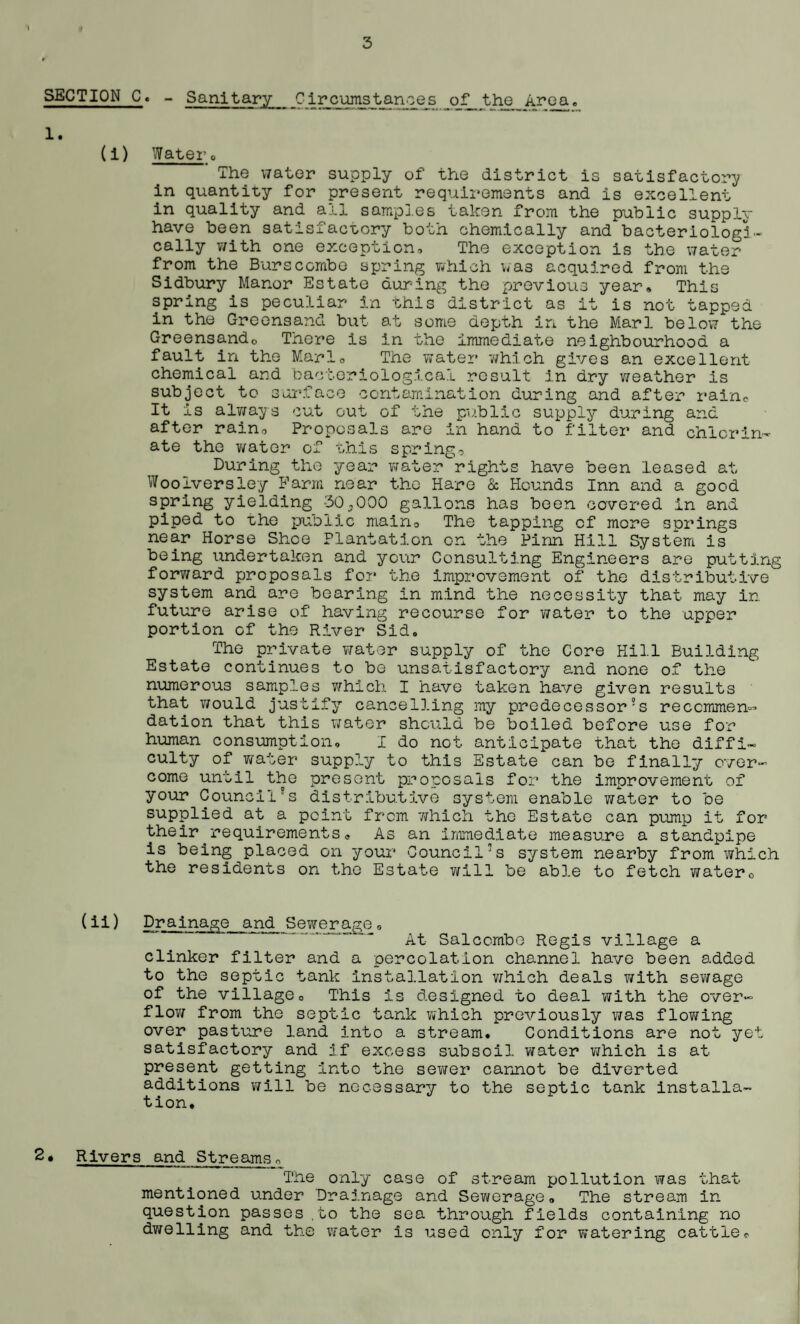 If 3 SECTION C. - Sanitary Circumstances of the Area, 1. (i) Watero The water supply of the district is satisfactory in quantity for present requirements and is excellent in quality and all samples taken from the public supply- have been satisfactory both chemically and bacteriologi- cally with one exception. The exception is the water from the Burs combe spring which was acquired from the Sidbury Manor Estate during the previous year. This spring is peculiar in this district as it is not tapped in the Greensand but at some depth in the Marl below the Greensando Tnere is in the immediate neighbourhood a fault in the Mario The water which gives an excellent chemical and bacteriological result in dry weather is subject to surface contamination during and after rain© It is always cut out of the public supply during and after rain. Proposals are in hand to filter and chlorin¬ ate the water of this spring? During the year water rights have been leased at Wooiversiey Farm near the Hare & Hounds Inn and a good spring yielding 30,000 gallons has been covered in and piped to Lhe public main? The tapping of more springs near Horse Shoe Plantation on the Finn Hill System is being undertaken and your Consulting Engineers are putting fory/ard proposals for the improvement of the distributive system and are bearing in mind the necessity that may in future arise of having recourse for water to the upper portion of the River Sid, The private water supply of the Core Hill Building Estate continues to be unsatisfactory and none of the numerous samples which I have taken have given results that would justify cancelling my predecessor?s recommen¬ dation that this v/ator should be boiled before use for human consumption, I do not anticipate that the diffi¬ culty of wafer supp?„y to this Estate can be finally over¬ come until the present proposals for the improvement of your Council?s distributive system enable y/ater to be supplied at a point from which the Estate can pump it for their requirements. As an immediate measure a standpipe is being placed on your Council?s system nearby from which the residents on the Estate will be able to fetch water0 (ii) Drainage and Sewerage• At Salcombe Regis village a clinker filter and a percolation channel have been added to the septic tank installation v/hich deals y/ith sev/age of the villageo This is designed to deal with the over¬ flew from the septic tank which previously was flov/ing over pasture land into a stream. Conditions are not yet satisfactory and if excess subsoil Y/ater which is at present getting into the sev/er cannot be diverted additions will be necessary to the septic tank installa¬ tion. 2• Rivers and Streams, The only case of stream pollution was that mentioned under Drainage and Sewerage, The stream in question passes ,to the sea through fields containing no dv/elling and the water is used only for watering cattle.