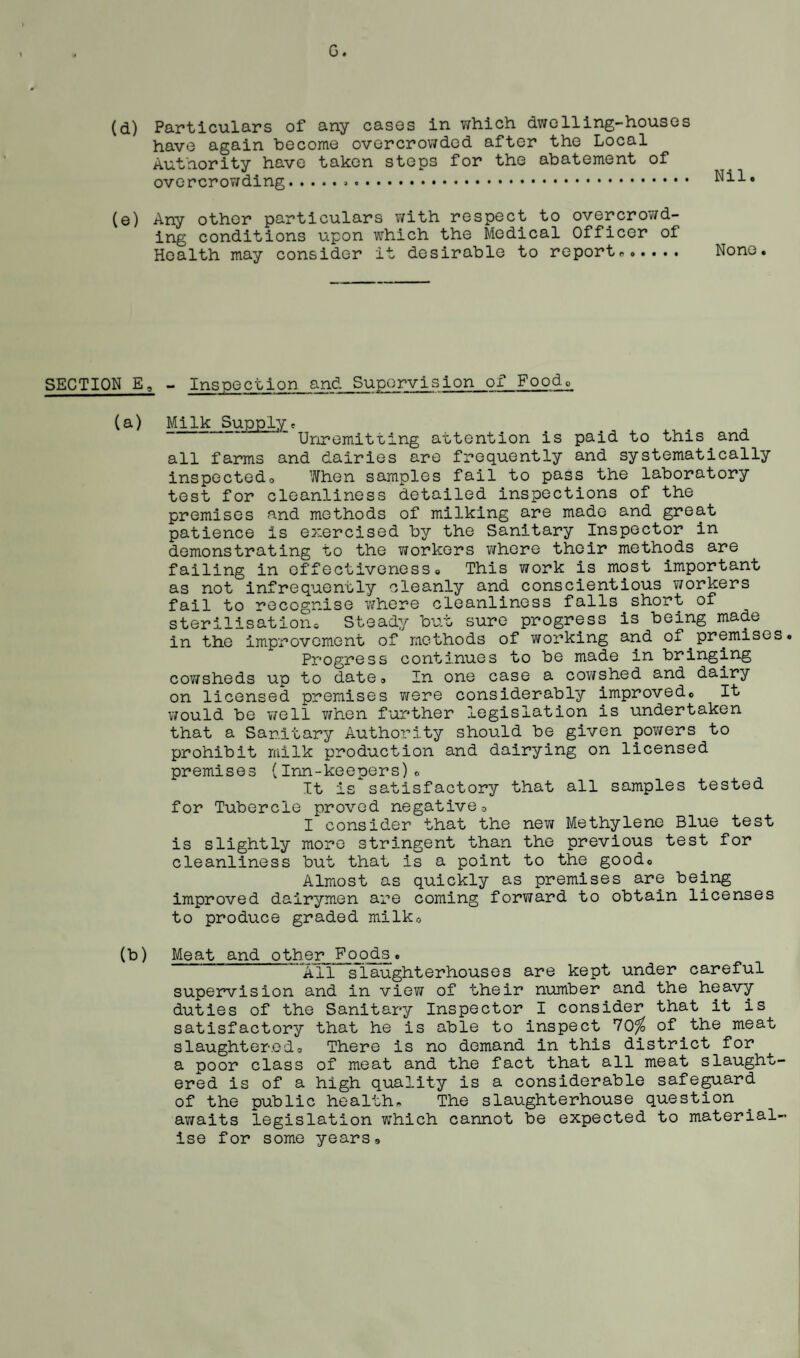 (d) Particulars of any cases in which dwelling-houses have again become overcrowded after the Local Authority have taken steps for the abatement of overcrowding... Nil. (e) Any other particulars with respect to overcrowd¬ ing conditions upon which the Medical Officer of Health may consider it desirable to report.. None. SECTION E, - Inspection and Supervision of Food0 (a) Milk Supply. Unremitting attention is paid to this and all farms and dairies are frequently and systematically inspectedo When samples fail to pass the laboratory test for cleanliness detailed inspections of the premises and methods of milking are made and great patience is exercised by the Sanitary Inspector in demonstrating to the workers where their methods are failing in effectiveness. This work is most important as not infrequently cleanly and conscientious workers fail to recognise where cleanliness falls short of sterilisation. Steady but sure progress is being made in the improvement of methods of working and oi.premises. Progress continues to be made in bringing cowsheds up to date. In one case a cowshed and dairy on licensed premises were considerably improved. It would be well when further legislation is undertaken that a Sanitary Authority should be given powers to prohibit milk production and dairying on licensed premises (Inn-keepers). It is satisfactory that all samples tested for Tubercle proved negative0 I consider that the new Methylene Blue test is slightly more stringent than the previous test for cleanliness but that is a point to the good. Almost as quickly as premises are being improved dairymen are coming forward to obtain licenses to produce graded milk. (b) Meat and other Poods. All slaughterhouses are kept under careful supervision and in view of their number and the heavy duties of the Sanitary Inspector I consider that it is satisfactory that he is able to inspect 70% of the meat slaughtered. There is no demand in this district for a poor class of meat and the fact that all meat slaught¬ ered is of a high quality is a considerable safeguard of the public health. The slaughterhouse question awaits legislation which cannot be expected to material¬ ise for some years9