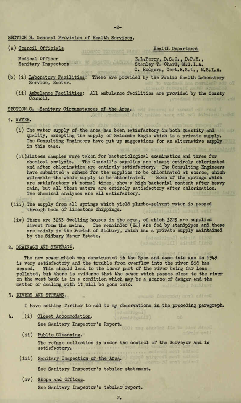 -2- SECTION B. General Provision of Health Services* (a) Ccxmcil Officials Health Department Medical Officer E.L.Perry, D.S.O*, D.P.H., Sanitary Inspectors Stanley T, Chard, M.S.I.A. C. Rodgers, Cert.R.S.I., M.S.I.A. (b) (i) Laboratory Facilities: These are provided by the Public Health Laboratory Service, Exeter. (ii) Ambulance Facilities: All ambulance facilities are provided by the County Council. SECTION C. Sanitary Circumstances of the Area. 1. WATER. (i) The water supply of the area has been satisfactory in both quantity and quality, excepting the supply of Salcombe Regis which is a private supply. The Consulting Engineers have put up suggestions for an alternative supply in this case. (ii) Sixteen samples were taken for bacteriological examination and three for chemical analysis. The Council's supplies are almost entirely chlorinated and after chlorination are entirely satisfactory. The Consulting Engineers have submitted a scheme for the supplies to be chlorinated at source, which wiHenable the whole supply to be chlorinated. Some of the springs which are satisfactory at normal times, show a high bacterial content after heavy rain, but all these waters are entirely satisfactory after chlorination. The chemical analyses are all satisfactory. (iii) The supply from all springs which yield plumbo-solvent water is passed through bcd3 of limestone chippings. (iv) There are 3253 dwelling houses in the area, of which 3229 are supplied direct from the mains. The remainder (24) are fed by standpipes and these are mainly in the Parish of Sidbury, which has a private supply maintained by the Sidbury Manor Estate. 2. DRAINAGE AND SEWERAGE. The new sewer which was constructed in the Byes and came into use in 1949 is very satisfactory and the trouble from overflow into the river Sid has ceased. This should lead to the lower part of the river being far less polluted, but there is evidence that the sewer which passes close to the river on the west bank is in a condition which may be a source of danger and the matter of dealing with it will be gone into. 3. RIVERS AND STREAMS. I have nothing farther to add to my observations in the preceding paragraph. 4. (i) Closet Accommodation. See Sanitary Inspector's Report. (ii) Public Cleansing. The refuse collection is under the control of the Surveyor and is satisfactory. (iii) Sanitary Inspection of the Area. See Sanitary Inspector's tabular statement. (iv) Shops and Offices. See Sanitary Inspector's tabular report.