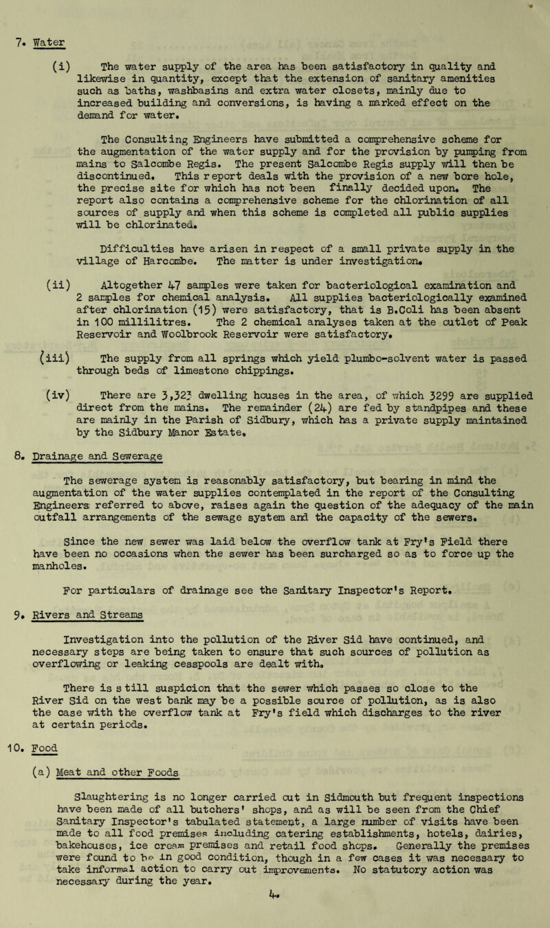 7* Water (i) The water supply of the area has been satisfactory in quality and likewise in quantity, except that the extension of sanitary amenities such as baths, washbasins and extra water closets, mainly due to increased building and conversions, is having a narked effect on the denand for water. The Consulting Engineers have submitted a con^jrehensive scheme for the augmentation of the water supply and for the provision by puii5)ing from mains to Salcombe Regis. The present Salcombe Regis supply will then be discontinued. This report deals with the provision of a new bore hole, the precise site for which has not been finally decided upon. The report also contains a comprehensive scheme for the chlorination of all sources of supply and when this scheme is con5)leted all public supplies will be chlorinated. Difficulties have arisen in respect of a small private supply in the village of Harcombe. The matter is under investigation# (ii) Altogether A? samples were taken for bacteriological examination and 2 samples for chemical analysis. All supplies bacteriologically examined after chlorination (15) were satisfactory, that is B.Coli has been absent in 100 millilitres. The 2 chemical analyses taken at the outlet of Peak Reservoir and Woolbrook Reservoir were satisfactory. {iii) The supply from all springs which yield plumbo-solvent water is passed through beds of limestone chippings. (iv) There are 3»325 dwelling houses in the area, of which 3299 are supplied direct from the mains. The remainder (2if) are fed by standpipes and these are mainly in the Parish of Sidbury, which has a private supply maintained by the Sidbury Manor Estate. 8. Drainage and Sewerage ■ The sewerage system is reasonably satisfactory, but bearing in mind the augmentation of the water supplies contemplated in the report of the Consulting Engineers; referred to above, raises again the question of the adequacy of the main outfall arrangements of the sewage system and the capacity of the sewers. Since the new sewer was laid below the overflow tank at Pry*s Field there have been no occasions when the sewer has been surcharged so as to force up the manholes. For particulars of drainage see the Sanitary Inspector's Report. 9. Rivers and Streams Investigation into the pollution of the River Sid have continued, and necessary steps are being taken to ensure that such sources of pollution as overflowing or leaking cesspools are dealt with. There is s till suspicion that the sewer which passes so close to the River Sid on the west bank may be a possible source of pollution, as is also the case with the overflow tank at Fry's field which discharges to the river at certain periods. 10. Food (a) Meat and other Foods Slaughtering is no longer carried cut in Sidmouth but frequent inspections have been made of all butchers' shops, and as will be seen from the Chief Sanitary Inspector's tabulated statement, a large number of visits have been made to all food premises including catering establishments, hotels, dairies, bakehouses, ice crea^n premises and retail food shops. Generally the premises were found to bf? in good condition, though in a few cases it was necessary to take informal action to carry out improvementa. No statutory action was necessaiy during the year.
