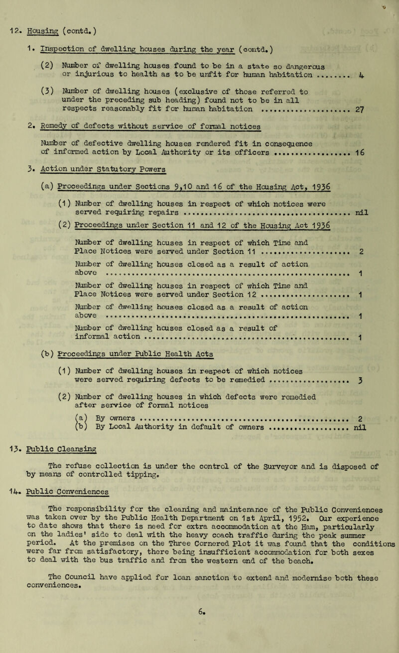 12. Housing; (contd,) 1» Inspection of dwelling houses during the year (contd.) (2) Number of dwelling houses found to be in a state so dangerous or injurious to health as to be unfit for human habitation ........ 4 (3) Number of dwelling houses (exclusive of those referred to under the preceding sub heading) found not to be in all respects reasonably fit for humn habitation . 2? 2. Remedy of defects without service of formal notices Number of defective dwelling houses rendered fit in consequence of informed action by Local Authority or its officers .. 16 3» Action under Statutory Powers (a) Proceedings under Sections 9il0 and 16 of the Housing Act> 1936 (1) Nuinber of dwelling houses in respect of which notices were served requiring repairs . nil (2) Proceedings under Section 11 and 12 of the Housing Act 1936 Number of dwelling houses in respect of which Tine and Place Notices were served under Section 11 . 2 Number of dwelling houses closed as a result of action above .. 1 Number of dwelling houses in respect of which Time and Place Notices were served under Section 12 .... 1 Number of dwelling houses closed as a result of action above ... 1 Number of dwelling houses closed as a result of informal action... 1 (b) Proceedings under Public Health Acts (1) Number of dwelling houses in respect of which notices v/ere served requiring defects to be remedied.. 3 (2) Number of dwelling houses in which defects were remedied after service of formal notices (aj By owners ..... 2 (b) By Local Authority in default of owners . nil 13» Public Cleansing The refuse collection is under the control of the Surveyor and is disposed of by means of controlled tipping. 14. Public Conveniences The responsibility for the cleaning and maintenance of the Public Conveniences was taken over by the Public Health Department on 1st April, 1952. Our experience to date shows that there is need for extra accommodation at the Ham, particularly on the ladies’ side to deal with the heavy coach traffic during the peak summer period. At the premises on the Three Cornered Plot it was found that the conditions were far from satisfactory, there being insufficient accommodation for both sexes to deal with the bus traffic and from the western end of the beach. The Council have applied for loan sanction to extend and modernise both these conveniences.