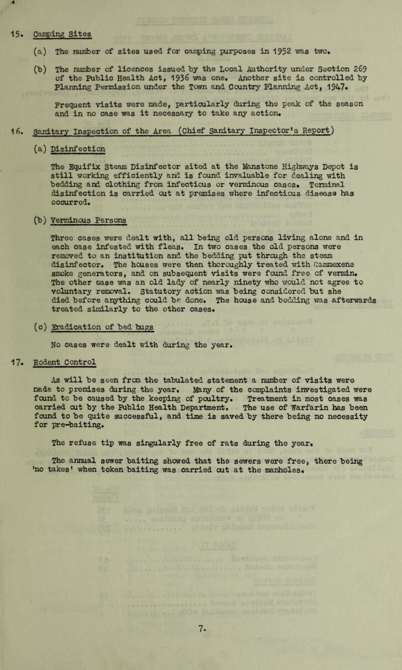 15. Canpiiy, Sites (a) The nuniber of sites used for canping purposes in 1952 was two, (b) The nunber of licences issued by the Local Authority under Section 269 of the Public Health Act, 1936 was one. Another site is controlled by planning Percdssion under the Town and Ccuntry Planning Act, 19^^?. Frequent visits were made, particularly during the peak of the season and in no case was it necessary to take any action, 16. sanitary Inspection of the Area (chief Sanitary Inspector’s Report) (a) Disinfection The Equifix Steam Disinfector sited at the Manstone Highways Depot is still working efficiently and is found invaluable for dealing with bedding and clothing from infectious or verminous cases. Terminal disinfection is carried cut at premises where infectious disease has occurred, (b) Verminous Persons Three cases were dealt with, all being old persons living alone and in each case infested with fleas. In two cases the old persona were removed to an institution and the bedding put through the steam disinfector. The houses were then thoroughly treated v/ith Gammexene smoke generators, and on subsequent visits were found free of vermin. The other case was an old lady of nearly ninety who v/ould not agree to voluntary removal. Statutory action was being considered but she died before arything could be done. The house and bedding was afterwards treated similarly to the other cases, (c) Eradication of bed bugs No oases were dealt with during the year, 17* Rodent Control As will be seen from the tabulated statement a number of visits were made to premises during the year, of the complaints investigated were found to be caused by the keeping of poultry. Treatment in most oases was carried out by the Biblic Health Department, The use of Warfarin has been found to be quite successful, and time is saved by there being no necessity for pre-baiting. The refuse tip was singularly free of rats during the year. The annual sewer baiting showed that the sewers were free, there being ’no takes* when token baiting was carried out at the manholes.