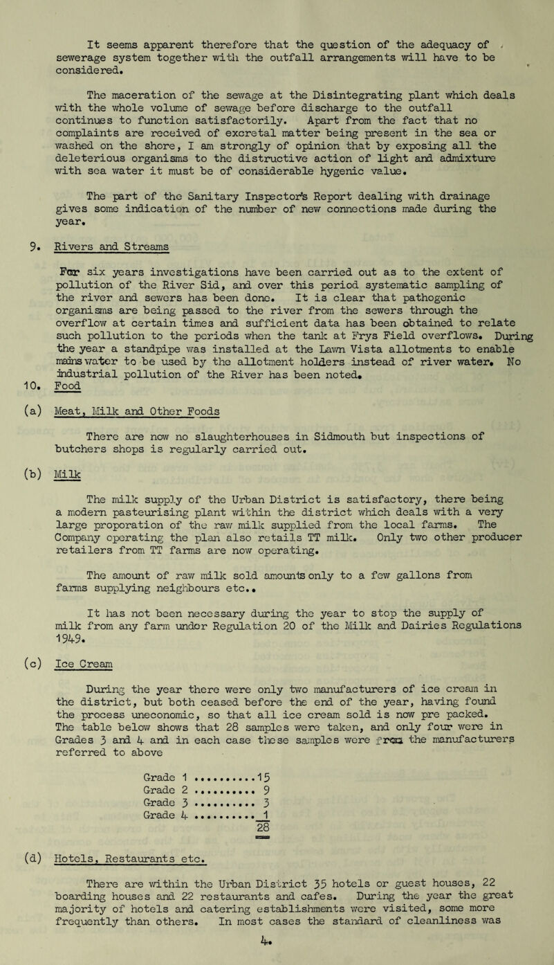 It seems apparent therefore that the question of the adequacy of > sewerage system together with the outfall arrangements will have to be considered. The maceration of the sewage at the Disintegrating plant which deals with the whole volume of sewage before discharge to the outfall continues to function satisfactorily. Apart from the fact that no complaints are received of excretal matter being present in the sea or washed on the shore, I am strongly of opinion that by exposing all the deleterious organisms to the distructive action of light and admixture with sea water it must be of considerable hygenic value. The part of the Sanitary Inspector’s Report dealing with drainage gives some indication of the number of new connections made during the year. 9. Rivers and Streams For six years investigations have been carried out as to the extent of pollution of the River Sid, and over this period systematic sampling of the river and sev/ers has been done. It is clear that pathogenic organisms are being passed to the river from the sewers through the overflow at certain times and sufficient data has been obtained to relate such pollution to the periods when the tank at Frys Field overflows. During the year a standpipe was installed at the Lawn Vista allotments to enable mains water to be used by the allotment holders instead of river water* No industrial pollution of the River has been noted* 10. Food (a) Meat, Milk and Other Foods There are now no slaughterhouses in Sidmouth but inspections of butchers shops is regularly carried out. (b) Milk The milk supply of the Urban District is satisfactory, there being a modern pasteurising plant within the district which deals with a very large proporation of the raw milk supplied from the local farms. The Company operating the plan also retails TT milk. Only two other producer retailers from TT farms are now operating. The amount of raw milk sold amounts only to a few gallons from farms supplying neighbours etc.* It lias not been necessary during the year to stop the supply of milk from any farm under Regulation 20 of the Milk and Dairies Regulations 1949. (c) Ice Cream During the year there were only two manufacturers of ice cream in the district, but both ceased before the end of the year, having found the process uneconomic, so that all ice cream sold is now pre packed. The table below shows that 28 samples were taken, and only four were in Grades 3 and 4 and in each case these samples were frea the manufacturers referred to above Grade 1 ..15 Grade 2. 9 Grade 3. 3 Grade 4....» 1 28 (d) Hotels, Restaurants etc. There are within the Urban District 35 hotels or guest houses, 22 boarding houses and 22 restaurants and cafes. During the year the great majority of hotels and catering establishments were visited, some more frequently than others. In most cases the standard of cleanliness was