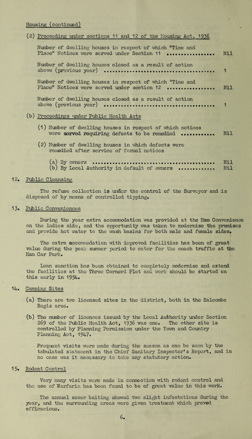 (2) Proceeding under sections 11 and 12 of the Housing Act, 1936 Number of dwelling houses in respect of which Time and Place Notices were served under Section 11 .. Nil Number of dwelling houses closed as a result of action above (previous year) ..... 1 Number of dwelling houses in respect of which Time and Place Notices were served under section 12 .. Nil Number of dwelling houses closed as a result of action above (previous year) .... 1 (b) Proceedings under Public Health Acts (1) Number of dwelling houses in respect of which notices were served Requiring defects to be remedied ••.••••••••• Nil (2) Number of dwelling houses in which defects were remedied after service of formal notices (a) By owners .. Nil (b) By Local Authority in default of owners . Nil 12, Public Cleansing The refuse collection is under the control of the Surveyor and is disposed of by means of controlled tipping. 13, Public Conveniences During the year extra accommodation was provided at the Ham Convenience on the ladies side, and the opportunity was taken to modernise the premises and provide hot water to the wash basins for both male and female sides. The extra accommodation with improved facilities has been of great value during the peak summer period to cater for the coach traffic at the Ham Car Park. Loan sanction has been obtained to completely modernise and extend the facilities at the Three Cornerd Plot and work should be started on this early in 1954. 14* Camping Sites (a) There are two licensed sites in the district, both in the Salcombe Regis area. (b) The number of licences issued by the Local Authority under Section 269 of the Public Health Act, 193& was one. The other site is controlled by Planning Permission under the Town and Country Planning Act, 1947* Frequent visits were made during the season as can be seen by the tabulated statement in the Chief Sanitary Inspector's Report, and in no case was it necessary to take any statutory action. 1Rodent Control Very many visits were made in connection with rodent control and the use of Warfarin has been found to be of great value in this work. The annual sewer baiting showed two slight infestations during the year, and the surrounding areas were given treatment which proved efficacious.